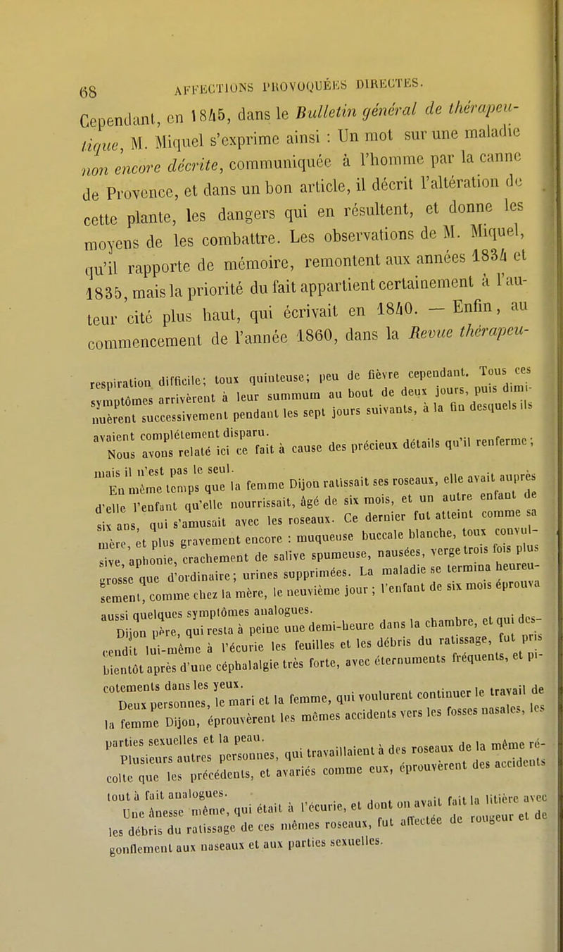 Cependant, en 1846, dans le Bulletin général de thérapeu- tique M Miquel s'exprime ainsi : Un mot sur une maladie non encore décrite, communiquée à l'homme par la canne de Provence, et clans un bon article, il décrit l'altération de cette plante, les dangers qui en résultent, et donne les moyens de les combattre. Les observations de M. Miquel, qu'il rapporte de mémoire, remontent aux années 183* et 1835 mais la priorité du fait appartient certainement à l'au- teur 'cité plus haut, qui écrivait en 1840. - Enfin, au commencement de l'année 1860, dans la Revue thèrapeu- respiration difficile; toux quinteuse; peu de fièvre cependant. Tous ces m tômes arrivèrent à leur summum au bout de deux jours pu.s d m - UurenTsuccessivement pendant les sept jours suivants, à la fin desquels ,1s ZÏÏÏÏTS* a cause des précieux détails quM, renferme ; trC:- -me Oijou ratissait ses roseaux, e.leavaU auprès d'elle l'enfant qu'elle nourrissait, âgé de six mo.s, et un autre enfant de si an qui s'amusait avec .es roseaux. Ce dernier fut atteint comme sa mère plus gravement encore : muqueuse buccale blanche, toux convul- a o ie crachement de salive spumeuse, nausées, verge tro.. fo.s p us Is'seque d'ordinaire; urines supprimées. La maladie se termma heur eu- sèment comme chez la mère, .e neuvième jour ; l'enfant de sa mo.s éprouva aussi nuelaues symplômes aualogues. . B i!n ,»i re,t. à peine «ne demi-heure dan, .a chambre, et ,» de,- JTm-m me a l'écurie les feu.Ues le, débris du r.t.,,a8e, fut P Z,« «pré, du,,. cépbal.W. très forte, avec éternumeu», fréquent et p, J P*é.ent,, e. avariés comme eu,, éprouvé™, de, «M toutù fait aualogues. . ...„..J «oe anesse même, qui était a l'écurie, et dont on avaH J les débris du ratissage de ces mêmes roseaux, fut alTeaée de roi 0 gonflement aux naseaux et aux parties sexuelles.
