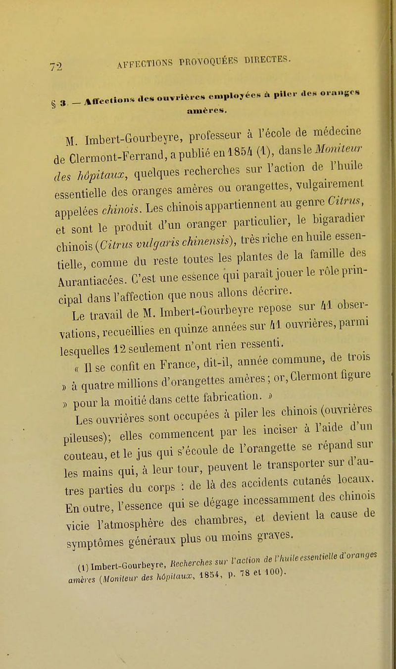 8 3 _ Affection* des ouvrier* employée, * piler «e« orange. amères. M Imbert-Gourbeyre, professeur i l'école de médeene de Clermont-Ferrand, a publié en 1854 (1), dausle Moniteur des hôpitaux, quelques recherches sur l'action de lbufie essentielle des oranges amères ou orangettes, vulga.rement appelées chinois. Les chinois appartiennent au genre Ctirus, et sont le produit d'un oranger particulier, le b.garad.er tielle, comme du reste toutes les plantes de la famille des Aurantiacées. C'est une essence qui paraît jouer le rôle pnn- cipal dans l'affection que nous allons décrire. Le travail de M. Imbert-Gourbeyre repose sur M obse.- vations, recueillies en quinze années sur H ouvrières, parm. lesquelles 12 seulement n'ont rien ressenti. « 11 se confit en France, dit-il, année commune, de trois , à quatre millions d'orangettes amères ; or, Clermont figure pour la moitié dans cette fabrication. » Les ouvrières sont occupées à piler les chino.s (ouvrières pileuses); elles commencent par les inciser à la.de d un couteau, et le jus qui s'écoule de l'orangette se répand su, les mains qui, à leur tour, peuvent le transporter sur d au- tres parties du corps : de là des accidents cutanés locaux È outre, l'essence qui se dégage incessamment des ch.no. rteie l'atmosphère des chambres, et devient la cause de symptômes généraux plus ou moins graves. mira (Moniteur <te Mu***. »■ 78  'UU)'