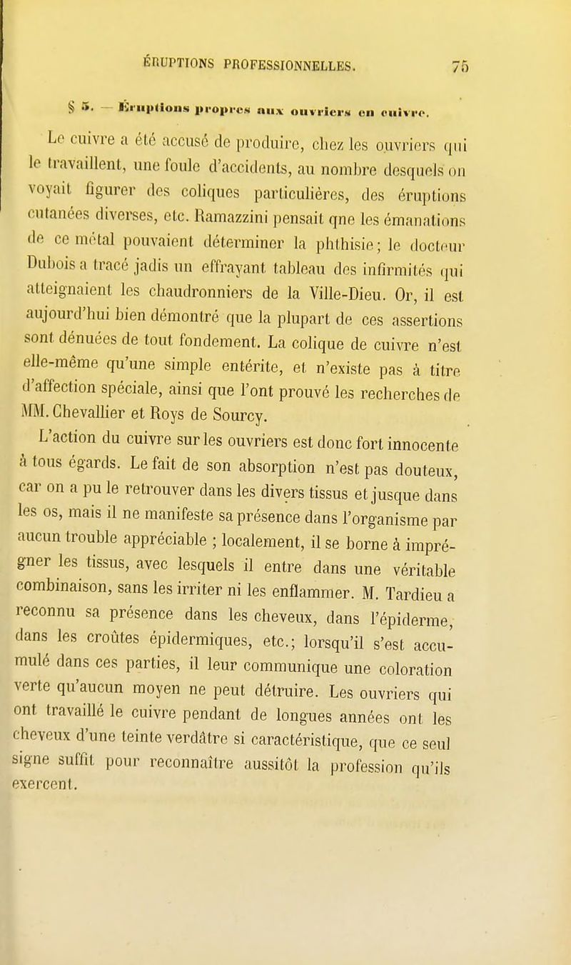 g .». Éruptions propre* aux ouvriers en oulvre, Le cuivre a été accusé de produire, chez les ouvriers qui le travaillent, une foule d'accidents, au nombre desquels on voyait figurer des coliques particulières, des éruptions cutanées diverses, etc. Ramazzini pensait qne les émanations •le ce métal pouvaient déterminer la phthisie; le docteur Dubois a tracé jadis un effrayant, tableau des infirmités qui atteignaient les chaudronniers de la Ville-Dieu. Or, il est aujourd'hui bien démontré que la plupart de ces assertions sont dénuées de tout fondement. La colique de cuivre n'est elle-même qu'une simple entérite, et n'existe pas à titre d'affection spéciale, ainsi que l'ont prouvé les recherches de MM. Chevallier et Roys de Sourcy. L'action du cuivre sur les ouvriers est donc fort innocente à tous égards. Le fait de son absorption n'est pas douteux, car on a pu le retrouver dans les divers tissus et jusque dans les os, mais il ne manifeste sa présence dans l'organisme par aucun trouble appréciable ; localement, il se borne à impré- gner les tissus, avec lesquels il entre dans une véritable combinaison, sans les irriter ni les enflammer. M. Tardieu a reconnu sa présence dans les cheveux, dans l'épiderme, dans les croûtes épidermiques, etc.; lorsqu'il s'est accu- mulé dans ces parties, il leur communique une coloration verte qu'aucun moyen ne peut détruire. Les ouvriers qui ont travaillé le cuivre pendant de longues années ont les cheveux d'une teinte verdâtre si caractéristique, que ce seul signe suffit pour reconnaître aussitôt la profession qu'ils exercent.