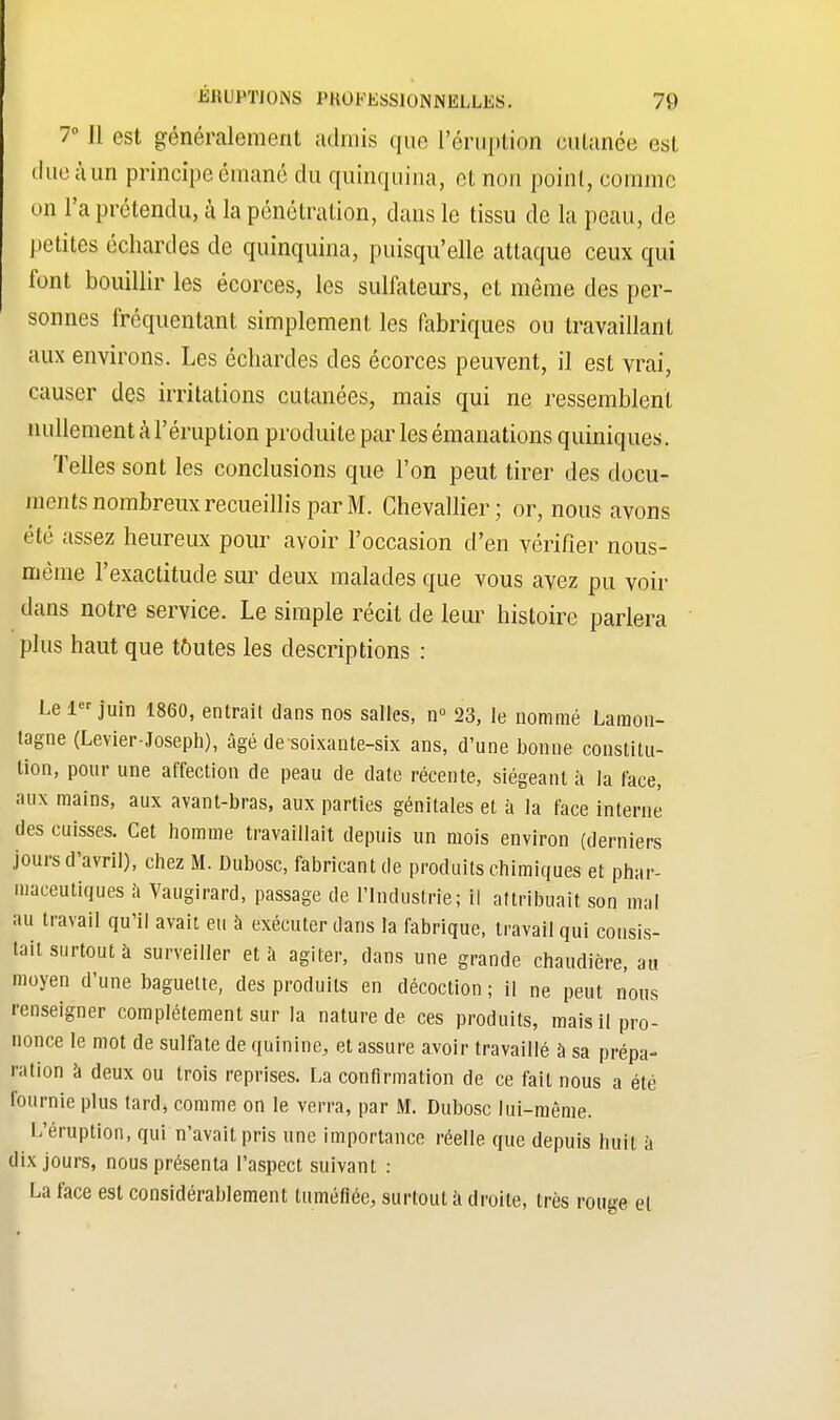 7° Il est généralement admis que l'éruption cutanée est due à un principe émané du quinquina, et non point, comme on l'a prétendu, à la pénétration, dans le tissu de la peau, de petites échardes de quinquina, puisqu'elle attaque ceux qui font bouillir les écorces, les sulfateurs, et même des per- sonnes fréquentant simplement les fabriques ou travaillant aux environs. Les échardes des écorces peuvent, il est vrai, causer des irritations cutanées, mais qui ne ressemblent nullement à l'éruption produite par les émanations quiniques. Telles sont les conclusions que l'on peut tirer des docu- ments nombreux recueillis par M. Chevallier; or, nous avons été assez heureux pour avoir l'occasion d'en vérifier nous- même l'exactitude sur deux malades que vous avez pu voir dans notre service. Le simple récit de leur histoire parlera plus haut que toutes les descriptions : Le 1er juin 1860, entrai! dans nos salles, n° 23, le nommé Lamon- tagne (Levier-Joseph), âgé desoixante-six ans, d'une bonne constitu- tion, pour une affection de peau de date récente, siégeant à la lace, aux mains, aux avant-bras, aux parties génitales et à la face interne des cuisses. Cet homme travaillait depuis un mois environ (derniers jours d'avril), chez M. Dubosc, fabricant de produits chimiques et phar- maceutiques ii Vaugirard, passage de l'Industrie; il attribuait, son mal au travail qu'il avait eu à exécuter dans la fabrique, travail qui consis- tait surtout à surveiller et à agiter, dans une grande chaudière, au moyen d'une baguette, des produits en décoction ; il ne peut nous renseigner complètement sur la nature de ces produits, mais il pro- nonce le mot de sulfate de quinine, et assure avoir travaillé à sa prépa- ra lion à deux ou trois reprises. La confirmation de ce fait nous a été fournie plus tard, comme on le verra, par M. Dubosc lui-même. L'éruption, qui n'avait pris une importance réelle que depuis huit à dix jours, nous présenta l'aspect suivant : La face est considérablement tuméfiée, surtout a droite, très rouge et