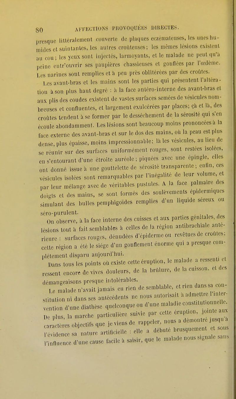 presque littéralement couverte de plaques eczémateuses, les unes hu- mides et suintantes, les autres eroùtcuses; les mêmes lésions existent au cou; les yeux sont injectés, larmoyants, et le malade ne peut qu'à peine entr'ouvrir ses paupières chassieuses et gonllées par l'œdème. Les narines sont remplies et à peu près oblitérées par des croûtes. ' Les avant-bras et les mains sont les parties qui présentent l'altéra- tion a son plus haut degré : à la face anléro-interne des avant-bras et aux plis des coudes existent de vastes surfaces semées de vésicules nom- breuses et confluentes, et largement exulcérées par places; ça et là, des croûtes tendent à se former par le dessèchement de la sérosité qui s'en écoule abondamment. Les lésions sont beaucoup moins prononcées à la face externe des avant-bras et sur le dos des mains, où la peau est plus dense, plus épaisse, moins impressionnable; là les vésicules, au lieu de se réunir sur des surfaces uniformément rouges, sont restées isolées, en s'entourant d'une étroite auréole ; piquées avec une épingle, elles ont donné issue à une gouttelette de sérosité transparente; enfin, ces vésicules isolées sont remarquables par l'inégalité de leur volume et par leur mélange avec de véritables pustules. A la face palmaire des doigts et des mains, se sont formés des soulèvements épiderm.ques simulant des bulles pemphigoïdes remplies d'un liquide séreux ou séro-purulent. , On observe, à la face interne des cuisses et aux parties génitales, des lésions tout à fait semblables à celles de la région antibrachiale anté- rieure • surfaces rouges, dénudées d'épiderme ou revêtues de croûtes; cette région a été le siège d'un gonflement énorme qui a presque com- plètement disparu aujourd'hui. Dans tous les points où existe cette éruption, le malade a ressent, et ressent encore de vives douleurs, de la brûlure, de la cuisson, et des démangeaisons presque intolérables. U malade n'avait jamais eu rien de semblable, et nen dans s n stitution ni dans ses antécédents ne nous aulonsa-t a admet.e I 0 d'une diathèse quelconque ou dune maladie consftuuonnell . ris la marche particulière snivie par cette éruption, tonde aux Ir * es objectifs „u. je viens de rappeler, ■»»«^'^ 'évidence sa nature artificielle : elle a débuté brusquement t s s - e ce d'une cause facile a saisir, que le malade nous s,8nale sans