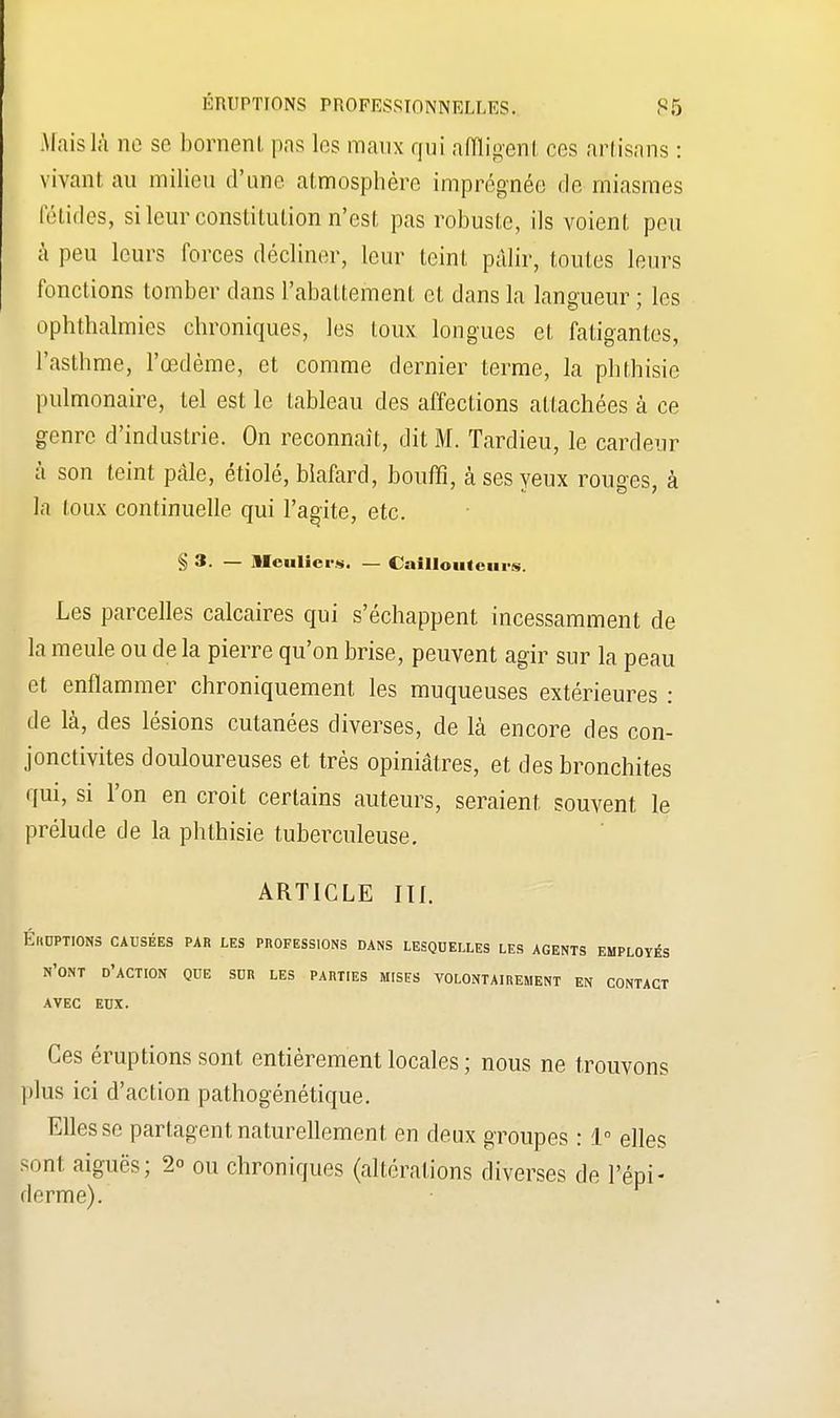 Mais là ne se bornent, pas les maux qui affligent ces artisans : vivant au milieu d'une, atmosphère imprégnée de miasmes fétides, si leur constitution n'est pas robuste, ils voient peu à peu leurs forces décliner, leur teint pâlir, toutes leurs fonctions tomber dans l'abattement el dans la langueur ; les ophthalmies chroniques, les toux longues et fatigantes, l'asthme, l'œdème, et comme dernier terme, la phthisic pulmonaire, tel est le tableau des affections attachées à ce genre d'industrie. On reconnaît, dit M. Tardieu, le cardeur à son teint pâle, étiolé, blafard, bouffi, à ses yeux rouges, à la toux continuelle qui l'agite, etc. § 3. — llculicrs. — CalIIoutem-s. Les parcelles calcaires qui s'échappent incessamment de la meule ou de la pierre qu'on brise, peuvent agir sur la peau et enflammer chroniquement les muqueuses extérieures : de là, des lésions cutanées diverses, de là encore des con- jonctivites douloureuses et très opiniâtres, et des bronchites qui, si l'on en croit certains auteurs, seraient souvent le prélude de la phthisie tuberculeuse. ARTICLE III. ÉIIUPTIONS CAUSÉES PAR LES PROFESSIONS DANS LESQUELLES LES AGENTS EMPLOYÉS N'ONT D'ACTION QUE SUR LES PARTIES MISES VOLONTAIREMENT EN CONTACT AVEC EUX. Ces éruptions sont entièrement locales ; nous ne trouvons plus ici d'action pathogénétique. Elles se partagent naturellement en deux groupes : 1° elles sont aiguës; 2° ou chroniques (altérations diverses de l'épi- derme).