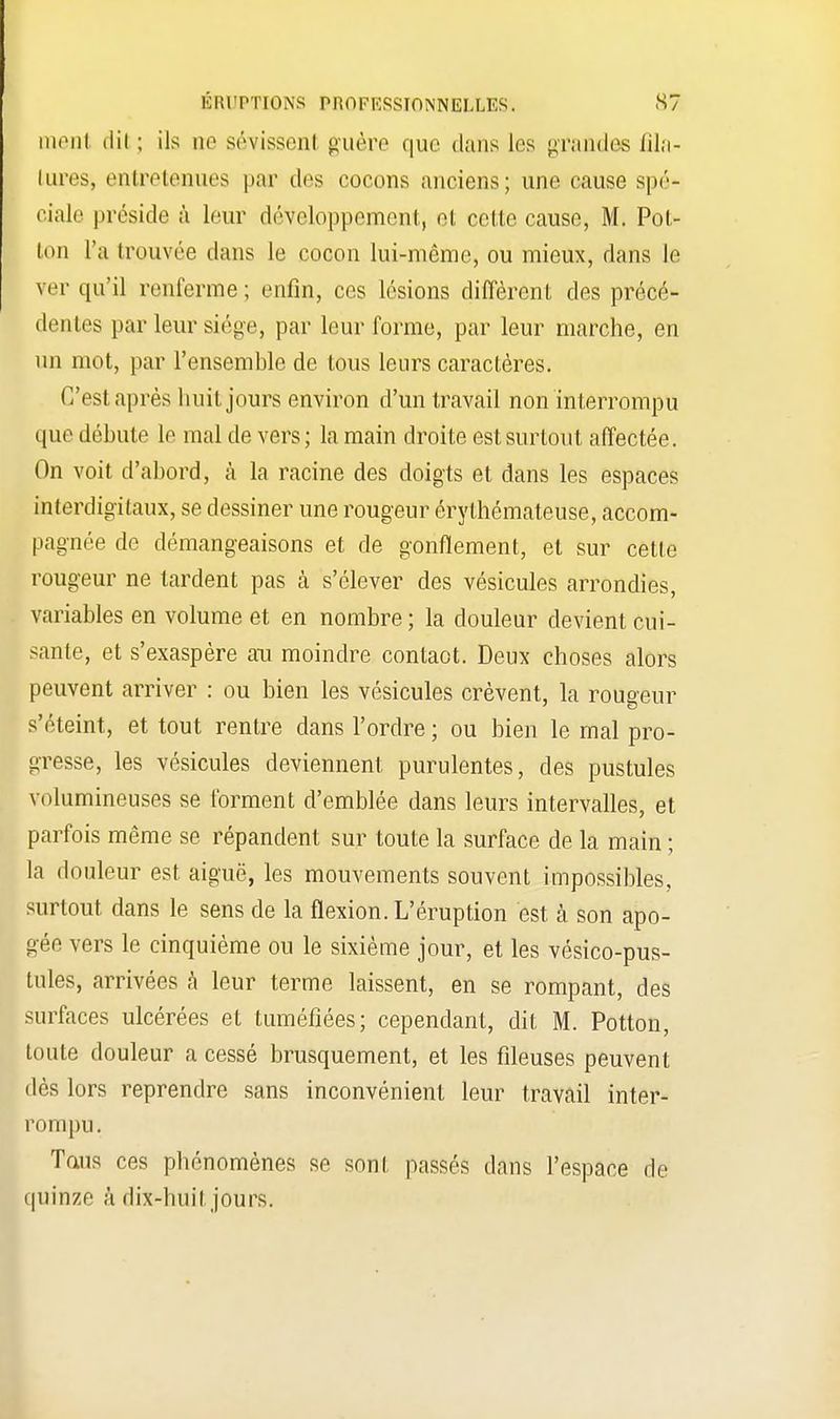 ment dil ; ils ne sévissent guère que dans les grandes fila- tures, entretenues par des cocons anciens; une cause spé- ciale préside à leur développement, et cette cause, M. Pot- ton l'a trouvée dans le cocon lui-même, ou mieux, dans le ver qu'il renferme; enfin, ces lésions diffèrent des précé- dentes par leur siège, par leur forme, par leur marche, en un mot, par l'ensemble de tous leurs caractères. C'est après huit jours environ d'un travail non interrompu que débute le mal de vers ; la main droite est surtout affectée. On voit d'abord, à la racine des doigts et dans les espaces interdigitaux, se dessiner une rougeur érylhémateuse, accom- pagnée de démangeaisons et de gonflement, et sur cette rougeur ne tardent pas à s'élever des vésicules arrondies, variables en volume et en nombre ; la douleur devient cui- sante, et s'exaspère au moindre contaot. Deux choses alors peuvent arriver : ou bien les vésicules crèvent, la rougeur s'éteint, et tout rentre dans l'ordre ; ou bien le mal pro- gresse, les vésicules deviennent purulentes, des pustules volumineuses se forment d'emblée dans leurs intervalles, et parfois même se répandent sur toute la surface de la main ; la douleur est aiguë, les mouvements souvent impossibles, surtout dans le sens de la flexion. L'éruption est à son apo- gée vers le cinquième ou le sixième jour, et les vésico-pus- tules, arrivées à leur terme laissent, en se rompant, des surfaces ulcérées et tuméfiées; cependant, dit M. Potton, toute douleur a cessé brusquement, et les fileuses peuvent dès lors reprendre sans inconvénient leur travail inter- rompu. Tans ces phénomènes se sont passés dans l'espace de quinze à dix-huit jours.