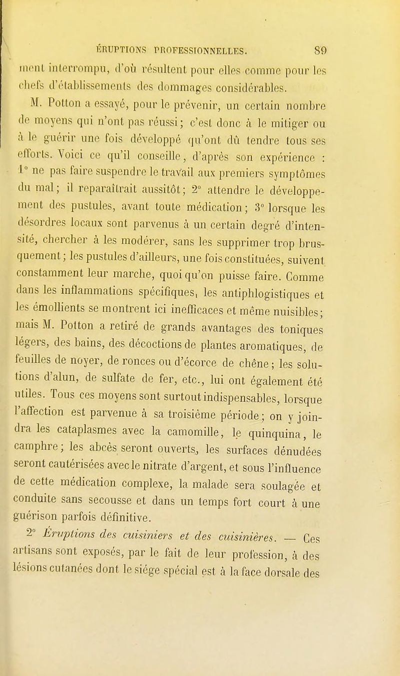ment interrompu, d'où résultent pour elles comme pour Les chefs d'établissements des dommages considérables. M. Potton a essayé, pour le prévenir, un certain nombre de moyens qui n'ont pas réussi; c'est donc à le mitiger ou à le guérir une l'ois développé qu'ont dû tendre tous ses efforts. Voici ce qu'il conseille, d'après son expérience : 1° ne pas faire suspendre le travail aux premiers symptômes du mal; il reparaîtrait aussitôt; 2° attendre le développe- ment des pustules, avant toute médication; 3° lorsque les désordres locaux sont parvenus à un certain degré d'inten- sité, chercher à les modérer, sans les supprimer trop brus- quement ; les pustules d'ailleurs, une fois constituées, suivent constamment leur marche, quoi qu'on puisse faire. Comme dans les inflammations spécifiques, les antiphlogistiques et les émollients se montrent ici inefficaces et même nuisibles; mais M. Potton a retiré de grands avantages des toniques légers, des bains, des décoctions de plantes aromatiques, de feuilles de noyer, de ronces ou d'écorce de chêne ; les solu- tions d'alun, de sulfate de fer, etc., lui ont également été utiles. Tous ces moyens sont surtout indispensables, lorsque l'affection est parvenue à sa troisième période ; on y join- dra les cataplasmes avec la camomille, le quinquina, le camphre ; les abcès seront ouverts, les surfaces dénudées seront cautérisées avec le nitrate d'argent, et sous l'influence de cette médication complexe, la malade sera soulagée et conduite sans secousse et dans un temps fort court à une guérison parfois définitive. 2° Eruptions des cuisiniers et des cuisinières. — Ces artisans sont exposés, par le fait de leur profession, cà des lésions cutanées dont le siège spécial est à la face dorsale des
