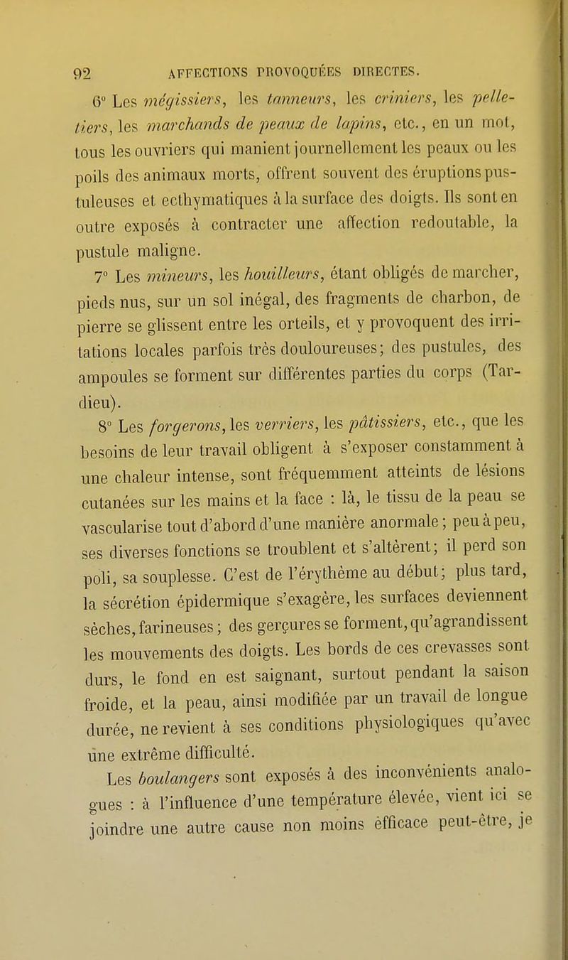 6° Les mégissiers, les tanneurs, les criniers, les pelle- tiers, les marchands de peaux de lapins, etc., en un mot, tous les ouvriers qui manient journellement les peaux ou les poils des animaux morts, offrent souvent des éruptions pus- tuleuses et ecthymatiques à la surface des doigts. Ils sont en outre exposés à contracter une affection redoutable, la pustule maligne. 7° Les mineurs, les houilleurs, étant obligés de marcher, pieds nus, sur un sol inégal, des fragments de charbon, de pierre se glissent entre les orteils, et y provoquent des irri- tations locales parfois très douloureuses; des pustules, des ampoules se forment sur différentes parties du corps (Tar- dieu). 8° Les forgerons,\zs verriers, les pâtissiers, etc., que les besoins de leur travail obligent à s'exposer constamment à une chaleur intense, sont fréquemment atteints de lésions cutanées sur les mains et la face : là, le tissu de la peau se vascularise tout d'abord d'une manière anormale ; peu à peu, ses diverses fonctions se troublent et s'altèrent; il perd son poli, sa souplesse. C'est de l'érythème au début; plus tard, la sécrétion épidermique s'exagère, les surfaces deviennent sèches, farineuses ; des gerçures se forment, qu'agrandissent les mouvements des doigts. Les bords de ces crevasses sont durs, le fond en est saignant, surtout pendant la saison froide, et la peau, ainsi modifiée par un travail de longue durée, ne revient à ses conditions physiologiques qu'avec une extrême difficulté. Les boulangers sont exposés à des inconvénients analo- gues : à l'influence d'une température élevée, vient ici se joindre une autre cause non moins efficace peut-être, je