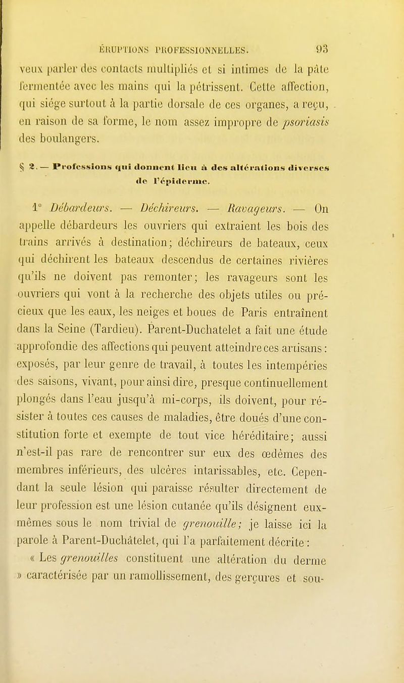 veux parler des contacts multipliés et si intimes de iu pâte J'ennontée avec les mains qui la pétrissent. Cette affection, qui siège surtout à la partie dorsale de ces organes, a reçu, en raison de sa l'orme, le nom assez impropre de psoriasis des boulangers. § 2. — Professions qui donnent lieu a des altérations diverses de l'épidémie. 1° Débardeurs. — Déchireurs. — Ravageurs. — On appelle débardeurs les ouvriers qui extraient les bois des trains arrivés à destination; déchireurs de bateaux, ceux qui déchirent les bateaux descendus de certaines rivières qu'ils ne doivent pas remonter; les ravageurs sont les ouvriers qui vont à la recherche des objets utiles ou pré- cieux que les eaux, les neiges et boues de Paris entraînent dans la Seine (Tardieu). Parent-Duchatelet a fait une étude approfondie des affections qui peuvent atteindre ces artisans: exposés, par leur genre de travail, à toutes les intempéries des saisons, vivant, pour ainsi dire, presque continuellement plongés dans l'eau jusqu'à mi-corps, ils doivent, pour ré- sister h toutes ces causes de maladies, être doués d'une con- stitution forte et exempte de tout vice héréditaire; aussi n'est-il pas rare de rencontrer sur eux des œdèmes des membres inférieurs, des ulcères intarissables, etc. Cepen- dant la seule lésion qui paraisse résulter directement de leur profession est une lésion cutanée qu'ils désignent eux- mêmes sous le nom trivial de grenouille; je laisse ici la parole à Parenl-Duchâtelet, qui l'a parfaitement décrite : « Les grenouilles constituent une altération du derme » caractérisée par un ramollissement, des gerçures et sou- I