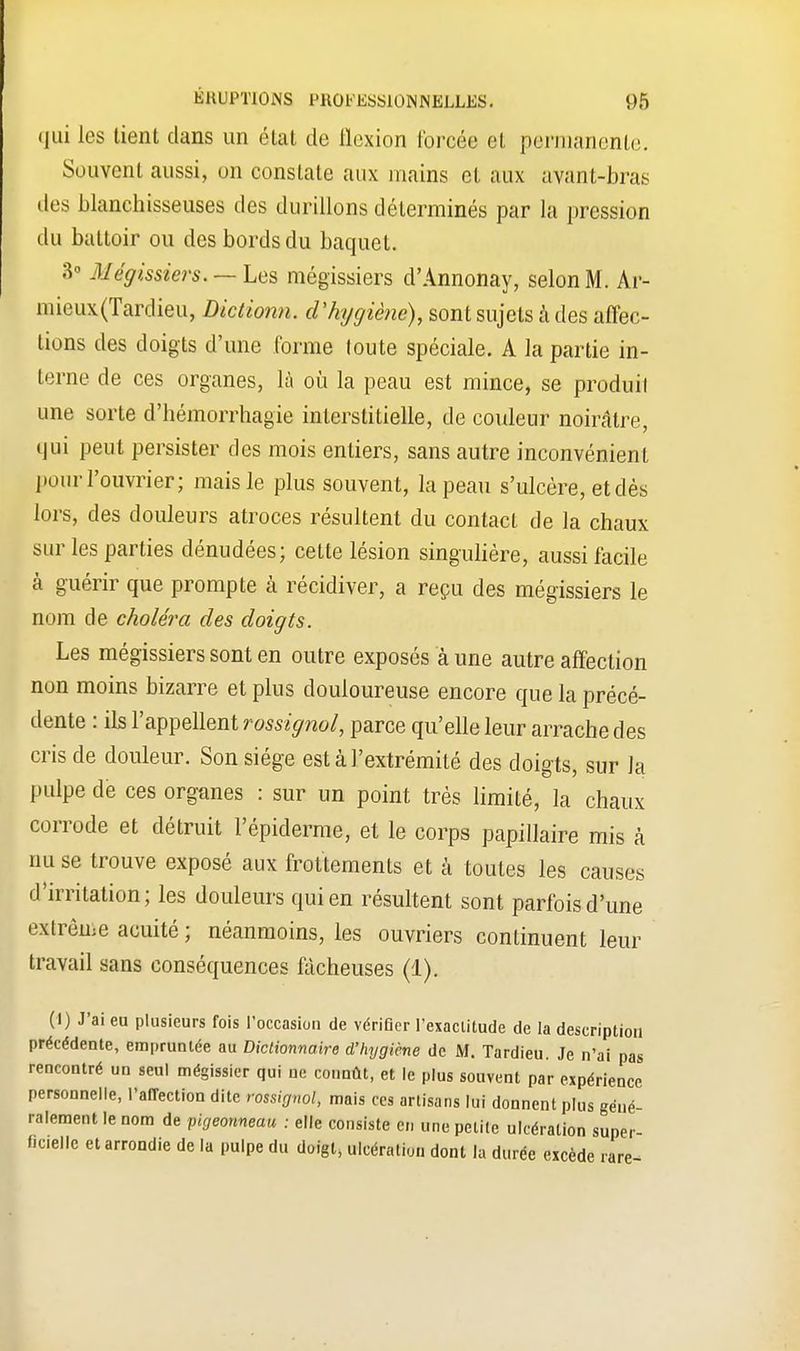 qui les tient clans un état de flexion forcée et permanente. Souvent aussi, on constate aux mains et aux avant-bras des blanchisseuses des durillons déterminés par la pression du battoir ou des bords du baquet. 3° AIéffissiers. —Les mégissiers d'Annonay, selon M. Ar- mieux(Tardieu, Dictionn. d'hygiène), sont sujets à des affec- tions des doigts d'une forme toute spéciale. A la partie in- terne de ces organes, là où la peau est mince, se produit une sorte d'hémorrhagie interstitielle, de couleur noirâtre, qui peut persister des mois entiers, sans autre inconvénient pour l'ouvrier; mais le plus souvent, la peau s'ulcère, et dés lors, des douleurs atroces résultent du contact de la chaux sur les parties dénudées; cette lésion singulière, aussi facile à guérir que prompte à récidiver, a reçu des mégissiers le nom de choléra des doigts. Les mégissiers sont en outre exposés à une autre affection non moins bizarre et plus douloureuse encore que la précé- dente : ils l'appellent rossignol, parce qu'elle leur arrache des cris de douleur. Son siège est à l'extrémité des doigts, sur la pulpe de ces organes : sur un point très limité, la chaux corrode et détruit l'épiderme, et le corps papillaire mis à nu se trouve exposé aux frottements et à toutes les causes d'irritation; les douleurs qui en résultent sont parfois d'une extrême acuité; néanmoins, les ouvriers continuent leur travail sans conséquences fâcheuses (1). (I) J'ai eu plusieurs fois l'occasion de vérifler l'exactitude de la description précédente, empruntée au Dictionnaire d'hygiène de M. Tardieu. Je n'ai pas rencontré un seul mégissier qui ne connût, et le plus souvent par expérience personnelle, l'affection dite rossignol, mais ces artisans lui donnent plus géné- ralement le nom de pigeonneau : elle consiste en une petite ulcération super- ficielle et arrondie de la pulpe du doigt, ulcération dont la durée excède rare-