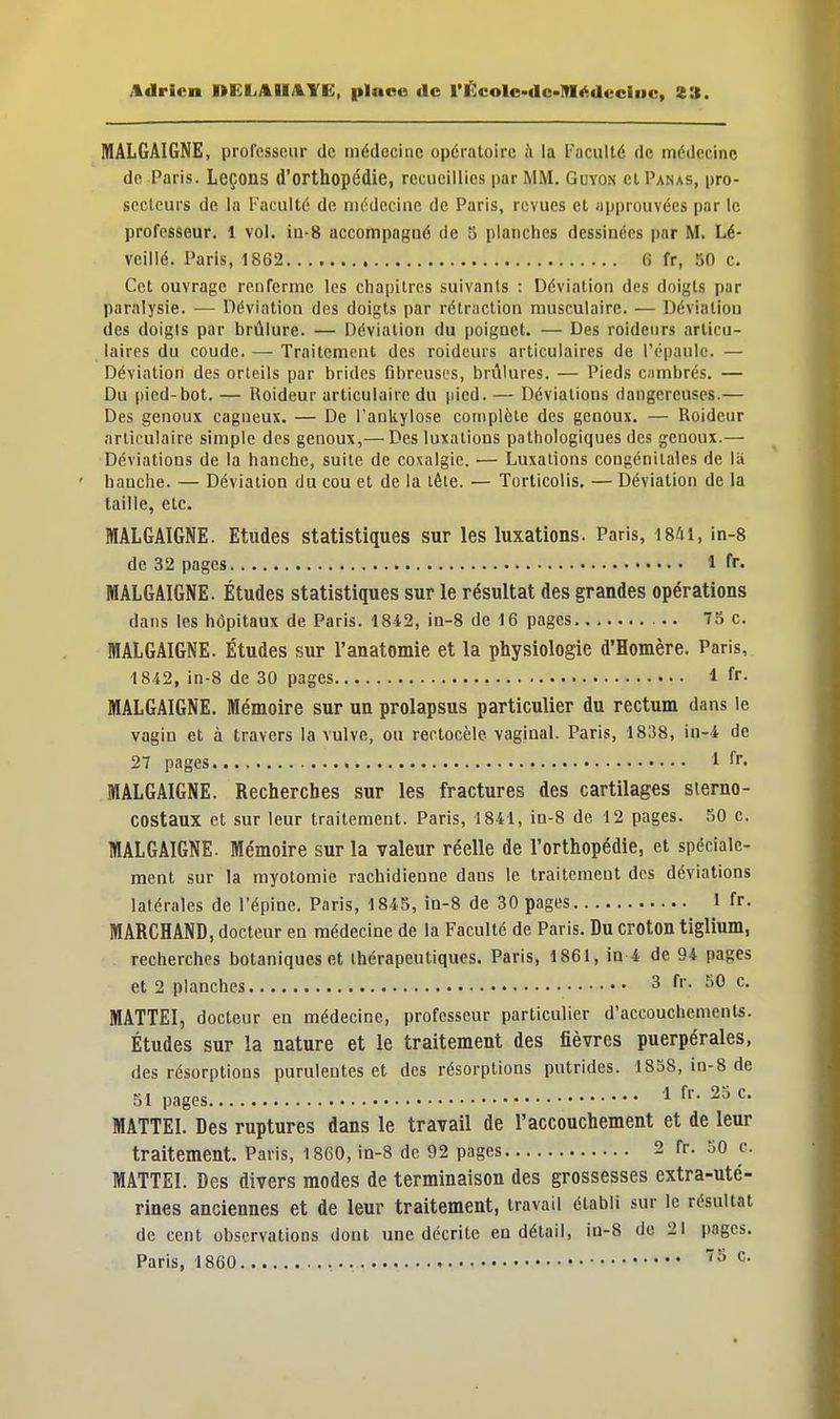 MALGAIGNE, professeur de médecine opératoire à la Faculté de médecine de Paris. Leçons d'orthopédie, recueillies par MM. Guyon cl Panas, pro- scetcurs de la Faculté de médecine de Paris, revues et approuvées par le professeur. 1 vol. in-8 accompagné de 5 planches dessinées par M. Lé- veillé. Paris, 1862 6 fr, 50 c. Cet ouvrage renferme les chapitres suivants : Déviation des doigts par paralysie. — Déviation des doigts par rétraction musculaire. — Déviation des doigts par brûlure. — Déviation du poignet. — Des roidenrs articu- laires du coude. — Traitement des roideurs articulaires de l'épaule. — Déviation des orteils par brides fibreuses, brûlures. — Pieds cambrés. — Du pied-bot. — Roideur articulaire du pied.— Déviations dangereuses.— Des genoux cagneux. — De Fankylose complète des genoux. — Roideur articulaire simple des genoux,— Des luxations pathologiques des genoux.— Déviations de la hanche, suite de coxalgie. — Luxations congénitales de la hanche. — Déviation du cou et de la tète. — Torticolis. — Déviation de la taille, etc. MALGAIGNE. Etudes statistiques sur les luxations. Paris, 1841, in-8 de 32 pages 1 fr. MALGAIGNE. Études statistiques sur le résultat des grandes opérations dans les hôpitaux de Paris. 1842, in-8 de 16 pages 75 c. MALGAIGNE. Études sur l'anatomie et la physiologie d'Homère. Paris, 1842, in-8 de 30 pages 1 fr. MALGAIGNE. Mémoire sur un prolapsus particulier du rectum dans le vagin et à travers la vulve, ou rectocèle vaginal. Paris, 1838, in-4 de 27 pages 1 fr. MALGAIGNE. Recherches sur les fractures des cartilages sterno- COStaux et sur leur traitement. Paris, 1841, in-8 de 12 pages. 50 c. MALGAIGNE. Mémoire sur la valeur réelle de l'orthopédie, et spéciale- ment sur la myotomie rachidienne daus le traitement des déviations latérales de l'épine. Paris, 1845, in-8 de 30 pages 1 fr. MARCHAND, docteur en médecine de la Faculté de Paris. Du croton tiglium, recherches botaniques et thérapeutiques. Paris, 1861, in 4 de 94 pages et 2 planches 3 fr. 50 c. MATTEI, docteur eu médecine, professeur particulier d'accouchements. Études sur la nature et le traitement des fièvres puerpérales, des résorptions purulentes et des résorptions putrides. 1858, in-8 de 51 pages 1 fr- 25 c- MATTEI. Des ruptures dans le travail de l'accouchement et de leur traitement. Paris, 1860, in-8 de 92 pages 2 fr. 50 e. MATTEI. Des divers modes de terminaison des grossesses extra-uté- rines anciennes et de leur traitement, travail établi sur le résultat de cent observations dont une décrite en détail, in-8 de 21 pages.