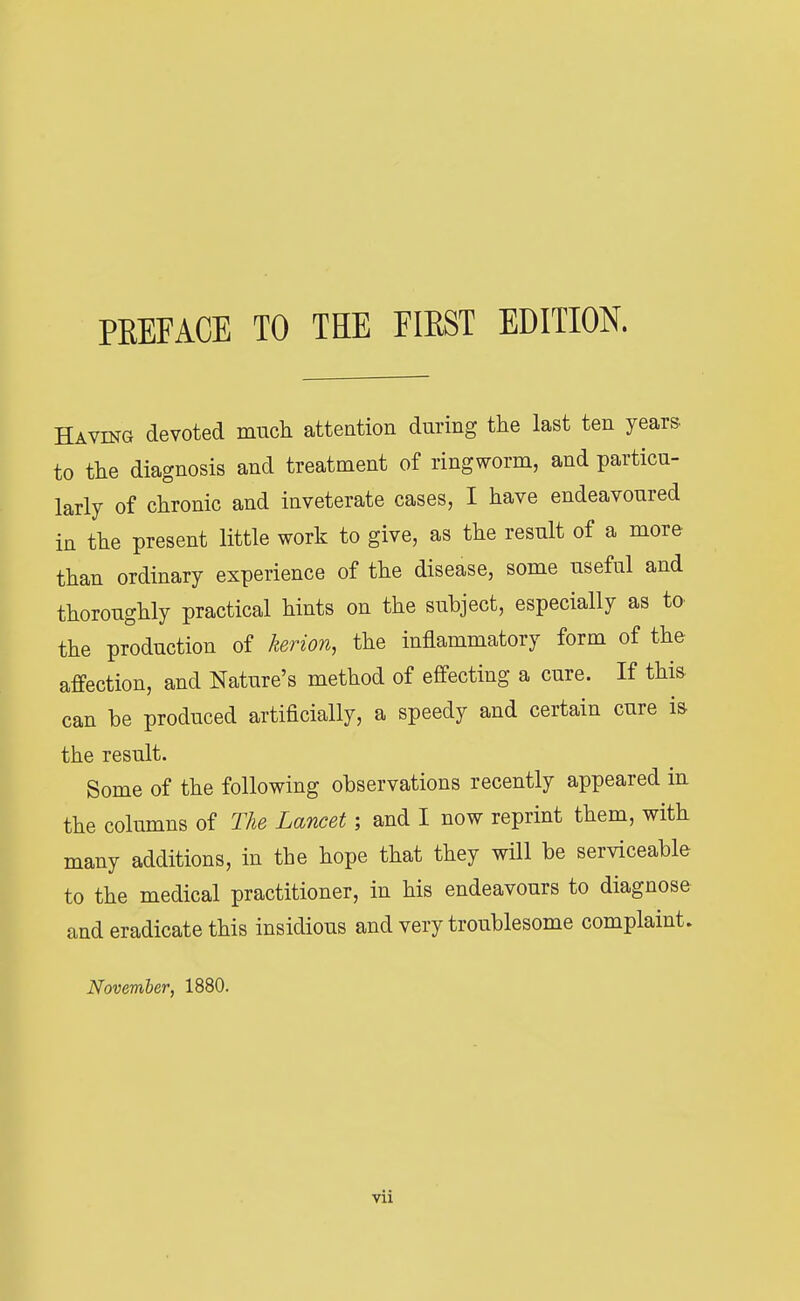 Having devoted much, attention during the last ten years to the diagnosis and treatment of ringworm, and particu- larly of chronic and inveterate cases, I have endeavoured in the present little work to give, as the result of a more than ordinary experience of the disease, some useful and thoroughly practical hints on the subject, especially as to the production of kerion, the inflammatory form of the affection, and Nature's method of effecting a cure. If this can be produced artificially, a speedy and certain cure is the result. Some of the following observations recently appeared in the columns of The Lancet; and I now reprint them, with many additions, in the hope that they will be serviceable to the medical practitioner, in his endeavours to diagnose and eradicate this insidious and very troublesome complaint. November, 1880. Vll