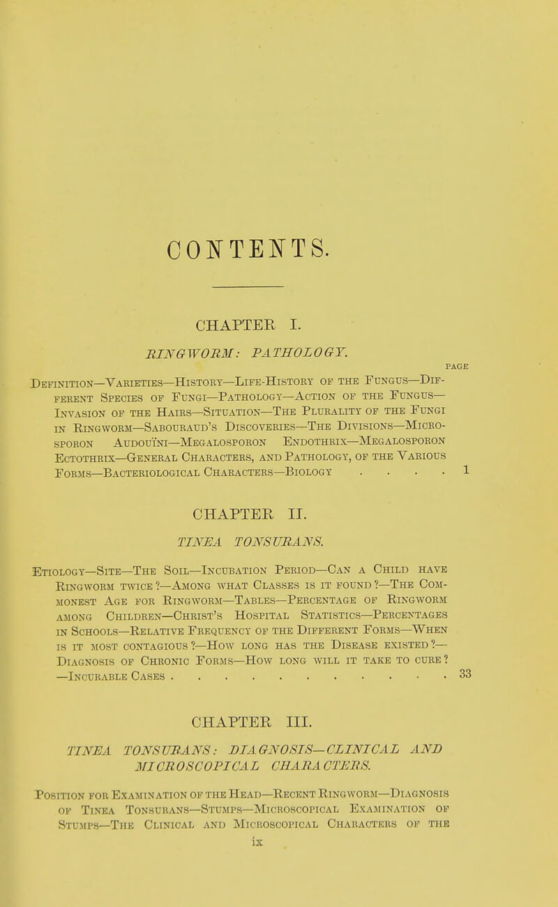 CONTEIN'TS. CHAPTER I. RINGWORM: PATHOLOGY. Definition—Vakieties—History—LiFE-HisTOEY op the Fungus—Dif- ferent Species op Fungi—Pathology—Action op the Fungus- Invasion OF THE Hairs—Situation—The Plurality of the Fungi in Eingwoem—Sabouraud's Discoveries—The Divisions—Miceo- SFORON AuDOUiNi—Megalospoeon Endothrix—Megalosporon Ectothrix—General Characters, and Pathology, op the Various Forms—Bacteriological Characters—Biology .... CHAPTER II. tini:a tonsurans. Etiology—Site—The Soil—Incubation Period—Can a Child have EiNGWORM twice ?—AmONG WHAT CLASSES IS IT FOUND ?—ThE COM- MONEST Age foe Eingworm—Tables—Percentage of Eingworm AMONG Children—Christ's Hospital Statistics—Percentages IN Schools—Eelative Frequency of the Different Forms—When IS IT most contagious?—How long has the Disease existed?— Diagnosis of Chronic Forms—How long will it take to cure? —Incurable Cases CHAPTER III. TINEA TONSURANS: DIAGNOSIS—CLINICAL AND 311CR OSCOPICA L CHARA CTERS. Position for Examination op the Head—Eecent Eingworm—Diagnosis op Tinea Tonsurans—Stumps—Microscopical Examination op Stumps—The Clinical and Microscopical Characters op the