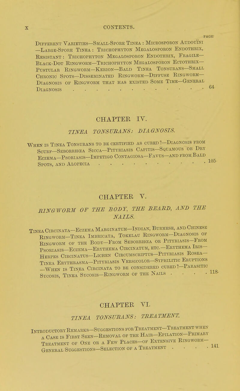 Different Varieties—Small-Spobe Tinea : Microsporon Audouini —Large-Spore Tinea : Trichophyton Megalospobon Endothrix, Resistant : Trichophyton Megalosporon Endothrix, Fragile— Black-Dot Ringworm—Trichophyton Megalosporon Ectothrix— Pustular Ringworm—Kerion—Bald Tinea Tonsurans—Small Chronic Spots—Disseminated Ringworm—Diffuse Ringworm- Diagnosis OF Ringworm that has existed Some Time—General Diagnosis CHAPTER IV. TINEA TONSURANS: DIAGNOSIS. When is Tinea Tonsurans to be certified as cured?—Diagnosis from Scurf-Seborrhcea Sicca-Pityriasis Capitis-Squamous or Dry Eczema-Psoriasis-Impetigo Contagiosa-Favus-and from Bald Spots, and Alopecia 105- CHAPTER V. BINGWORM OF THE BODY., THE BEABD, AND THE NAILS. Tinea Circinata-Eczema Maeginatum-Indian, Burmese, and Chinese Ringworm—Tinea Imbricata, Tokelau Ringworm-Diagnosis of Ringworm of the Body-From Seborbhcea or Pityriasis-From Psoeiasis-Eczema-Erythema Circinatum, etc.-Ebythema Iris- Herpes CiRCINATUS-LlCHEN ClBCUMSCEIPTUS-PlTYRIASIS ROSEA- TiNEA Erytheasma-Pityriasis Vbrsicolor-Syphilitic Eruptions —When is Tinea Circinata to be considered cured ?—Paeasitio Sycosis, Tinea' Sycosis-Ringwoem op the Nails .... US- CHAPTER VI. TINEA TONSUBANS: TREATMENT InteoduotoeyRemaeks-Suggestions foe Teeatment-Treatment when A Cask is Fiest Sken-Removal op the Haie-Epilation-Primary Treatment of One oe a Few Plaoes-of Extensive Ringwoem- General Suggestions-Selection op a Treatment .... i^i