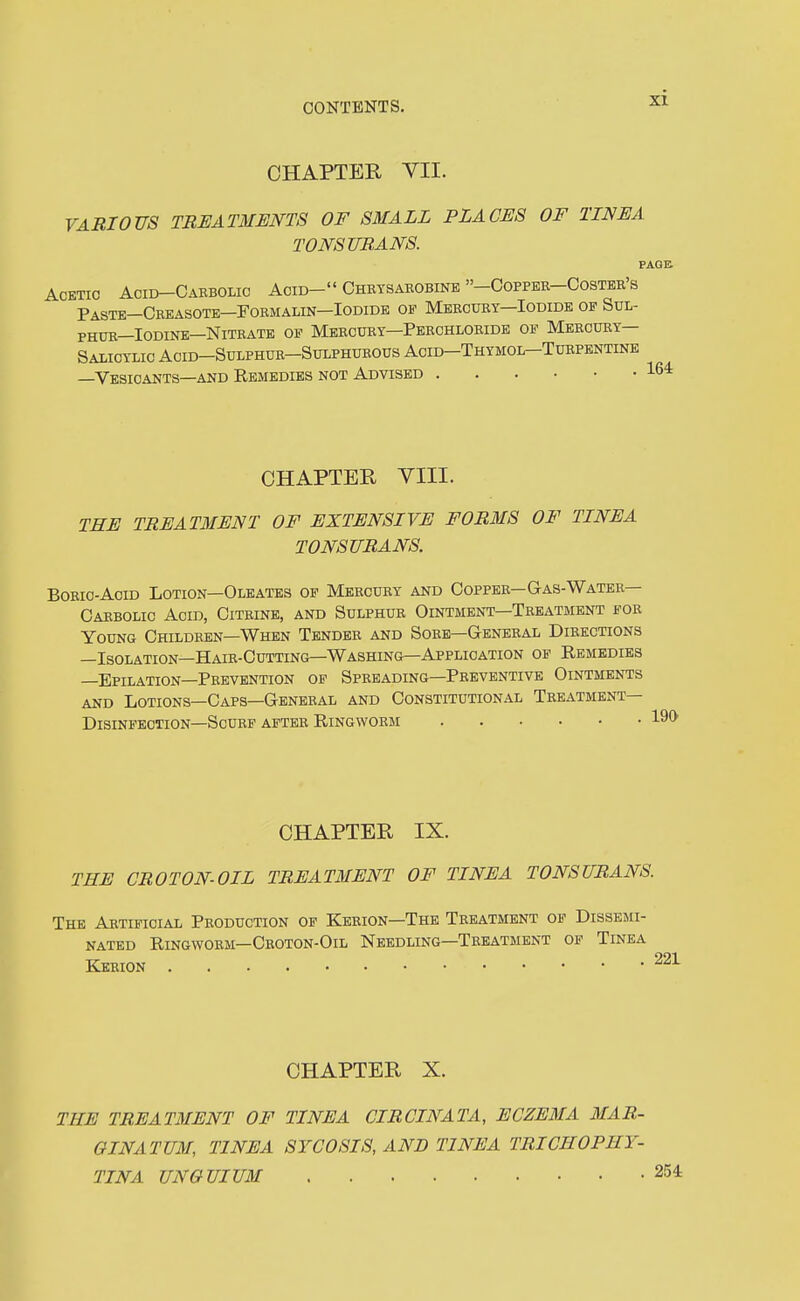 CHAPTER VII. VARIOUS TREATMENTS OF SMALL PLACES OF TINEA TONSURANS. p Acetic Acid-Carbolic Acid- Chetsaeobine -Coppee-Costee's Paste—Ceeasote-Foemalin-Iodide of Mercuey—Iodide op Sul- PHUE—Iodine—Nitrate of Mercury-Peechloeide of Meecuey— Salicylic Acid-Sdlphue-Sulphueous Acid-Thymol-Tuepentine —Vesicants—and Remedies not Advised CHAPTER YIII. THE TREATMENT OF EXTENSIVE FORMS OF TINEA TONSURANS. BoEic-AciD Lotion—Oleates op Meecury and Copper—Gas-Water— Carbolic Acid, Citrine, and Sulphur Ointment—Treatment foe Young Childeen—When Tendee and Soee—General Directions —Isolation—Hair-Cutting—Washing—Application of Remedies —Epilation—Peevention op Spreading—Preventive Ointments and Lotions—Caps—Gbneeal and Constitutional Teeatment— Disinfection-ScuEP after Ringworm CHAPTER IX. THE CROTON-OIL TREATMENT OF TINEA TONSURANS The Artificial Peoduction of Kerion—The Treatment of Dissemi- nated Ringworm—Croton-Oil Needling—Treatment of Tinea Keeion 221 CHAPTER X. THE TREATMENT OF TINEA CIRCINATA, ECZEMA MAR- GINATUM, TINEA SYCOSIS AND TINEA TRICHOPHY- TINA UNGUIUM