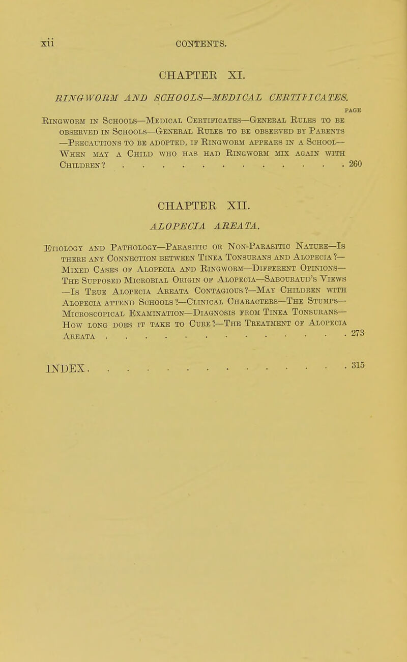 CHAPTER XI. RINGWOBM AND SCHOOLS—MEDICAL CERTII'ICATES. PAGE Ringworm in Schools—Medical Oebtificates—General Rules to be observed in schools—general rules to be observed by parents —Precautions to be adopted, if Ringworm appears in a School— When may a Child who has had Ringworm mix again with Children? 260 CHAPTER XII. ALOPECIA AREATA. Etiology and Pathology—Parasitic or Non-Parasitic Nature—Is there any Connection between Tinea Tonsurans and Alopecia ?— Mixed Cases of Alopecia and Ringworm—Different Opinions— The Supposed Microbial Origin of Alopecia—Sabouraud's Views —Is True Alopecia Areata Contagious ?—May Children with Alopecia attend Schools ?—Clinical Characters—The Stumps- Microscopical Examination—Diagnosis prom Tinea Tonsurans— How long does it take to Cube ?—The Treatment op Alopecia Areata INDEX 315