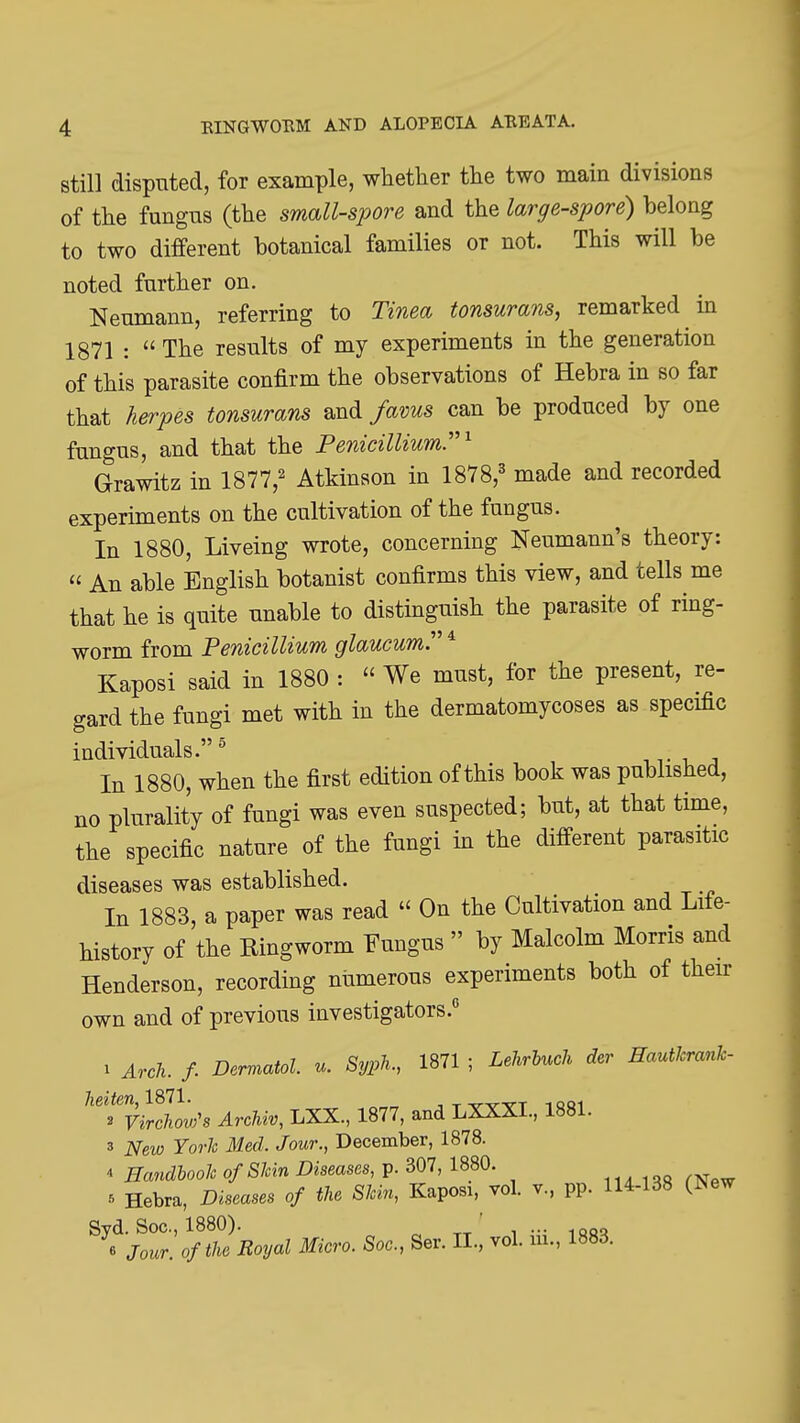 still disputed, for example, whether the two main divisions of the fungus (the small-spore and the large-spore) belong to two different botanical families or not. This will be noted further on. Neumann, referring to Tinea tonsurans, remarked in 1871 : The results of my experiments in the generation of this parasite confirm the observations of Hebra in so far that herpes tonsurans and favus can be produced by one fungus, and that the Peiiicillium'^ Grawitz in 1877,^ Atkinson in 1878,^ made and recorded experiments on the cultivation of the fungus. In 1880, Liveing wrote, concerning Neumann's theory: An able English botanist confirms this view, and tells me that he is quite unable to distinguish the parasite of ring- worm from Penicillium glaucum. * Kaposi said in 1880 : We must, for the present, re- gard the fungi met with in the dermatomycoses as specific individuals. ° m- -u -, In 1880, when the first edition of this book was published, no plurality of fungi was even suspected; but, at that time, the specific nature of the fungi in the different parasitic diseases was established. In 1883, a paper was read On the Cultivation and Life- history of the Ringworm Fungus by Malcolm Morris and Henderson, recording numerous experiments both of their own and of previous investigators. 1 Arch. f. Dermatol, u. SypK 1871 ; Lehrhuch der Hautkrank- ^'''^^'vtlllw's ArcMv, LXX., 1877, and LXXXI., 1881. 3 New York Med. Jour., December, 1878. 4 Handbook of Skin Diseases, p. 307, 1880. ^ Hebra, Diseases of the Skin, Kaposi, vol. v., pp. 114-138 (New Syd. Sec, 1880). ' ... 6 Jour, of the Royal Micro. Soc, Ser. II., vol. ui., 1883.