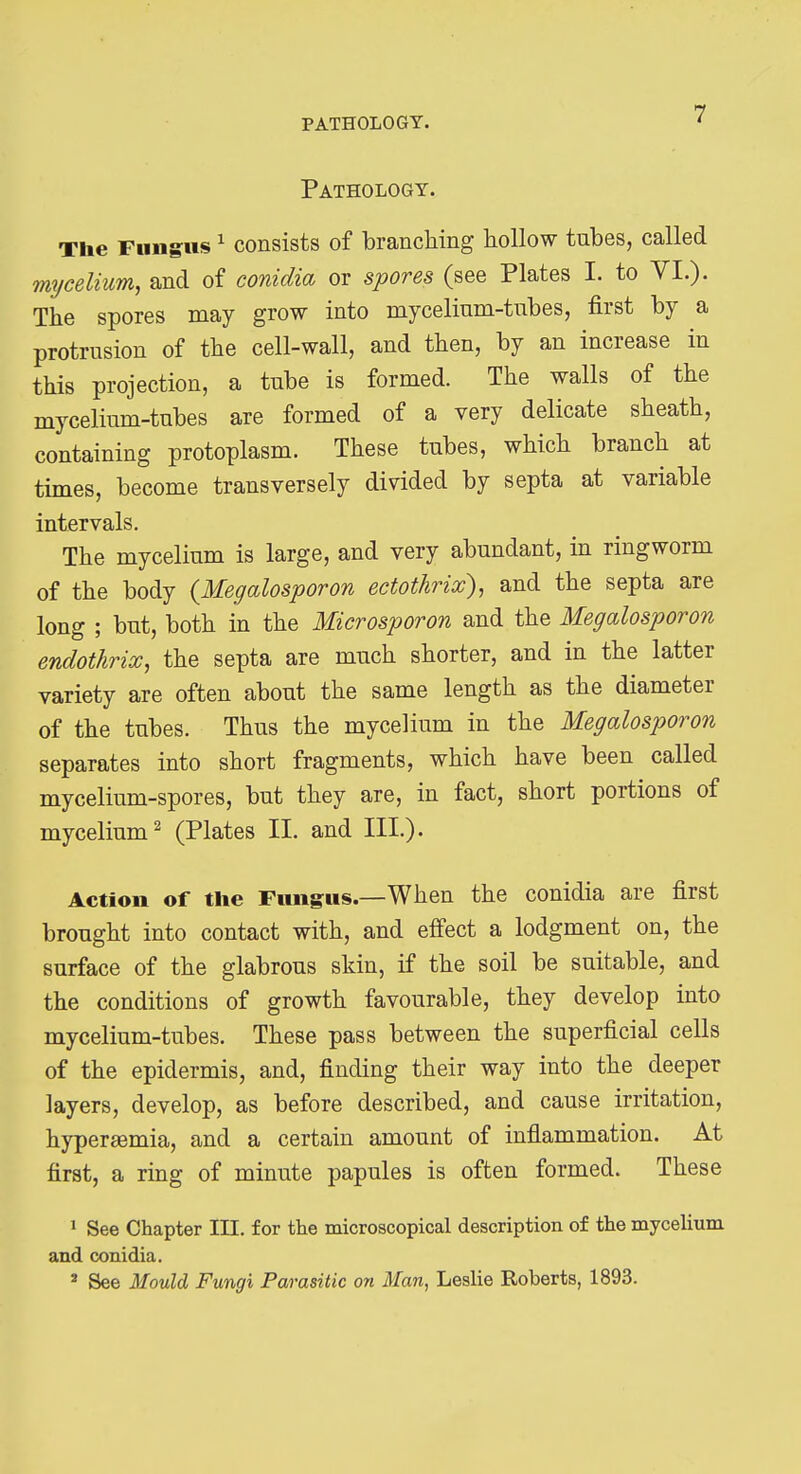 PATHOLOGY. Pathology. The Fungus ^ consists of branching hollow tubes, called mi/celium, and of conidia or spores (see Plates I. to VI.). The spores may grow into mycelium-tubes, first by a protrusion of the cell-wall, and then, by an increase in this projection, a tube is formed. The walls of the mycelium-tubes are formed of a very delicate sheath, containing protoplasm. These tubes, which branch at times, become transversely divided by septa at variable intervals. The mycelium is large, and very abundant, in ringworm of the body {Megalosporon ectothrix), and the septa are long ; but, both in the Microsporon and the Megalosporon endothrix, the septa are much shorter, and in the latter variety are often about the same length as the diameter of the tubes. Thus the mycelium in the Megalosporon separates into short fragments, which have been called mycelium-spores, but they are, in fact, short portions of mycelium^ (Plates II. and III.). Action of the Fungus.—When the conidia are first brought into contact with, and effect a lodgment on, the surface of the glabrous skin, if the soil be suitable, and the conditions of growth favourable, they develop into mycelium-tubes. These pass between the superficial cells of the epidermis, and, finding their way into the deeper layers, develop, as before described, and cause irritation, hyperaemia, and a certain amount of inflammation. At first, a ring of minute papules is often formed. These » See Chapter III. for the microscopical description of the mycelium and conidia. ' See Mould Fungi Parasitic on Man, Leslie Roberts, 1893.