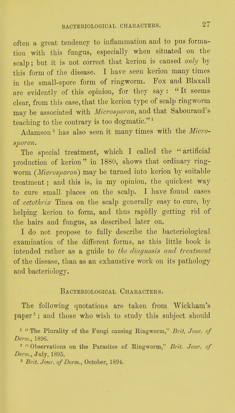 often a great tendency to inflammation and to pus forma- tion with this fangus, especially when situated on the scalp; but it is not correct that kerion is caused onh/ by this form of the disease. I have seen kerion many times in the small-spore form of ringworm. Fox and Blaxall are evidently of this opinion, for they say :  It seems clear, from this case, that the kerion type of scalp ringworm may be associated with Microsjm^on, and that Sabouraud'& teaching to the contrary is too dogmatic. ^ Adamson ^ has also seen it many times with the Micro- sporon. The special treatment, which I called the artificial production of kerion in 1880, shows that ordinary ring- worm {Microsporon) may be turned into kerion by suitable treatment; and this is, in my opinion, the quickest way to cure small places on the scalp. I have found cases of ectothrix Tinea on the scalp generally easy to cure, by helping kerion to form, and thus rapidly getting rid of the hairs and fungus, as described later on. I do not propose to fully describe the bacteriological examination of the different forms, as this little book is intended rather as a guide to the diagnosis and treatment of the disease, than as an exhaustive work on its pathology and bacteriology. Bacteeiological Chaeactees. The following quotations are taken from Wickham's paper ^; and those who wish to study this subject should *  The Plurality of the Fungi causing Ringworm, Brit. Jour, of Derm., 1896. ^  Observations on the Parasites of Ringworm, Brit. Jour, of Derm., July, 1895. 3 Brit. Jour, of Derm., October, 1894.