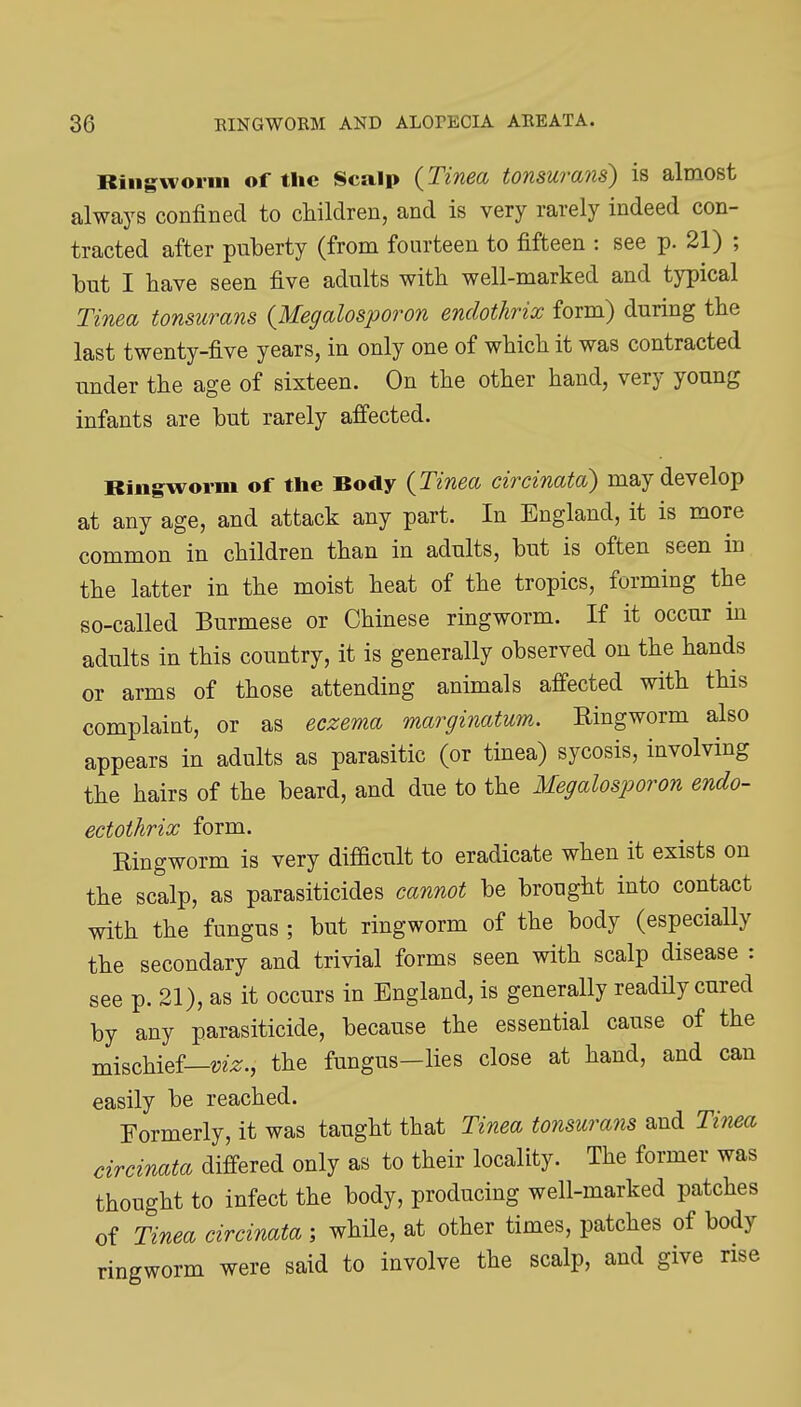 Ringworm of the Scalp {Tinea tonsuraJis) is almost always confined to children, and is very rarely indeed con- tracted after puberty (from fourteen to fifteen : see p. 21) ; but I have seen five adults with well-marked and typical Tinea tonsurans {Megalosporon enclothrix form) during the last twenty-five years, in only one of which it was contracted under the age of sixteen. On the other hand, very young infants are but rarely affected. Ringworm of the Body {Tinea circinata) may develop at any age, and attack any part. In England, it is more common in children than in adults, but is often seen in the latter in the moist heat of the tropics, forming the so-called Burmese or Chinese ringworm. If it occur in adults in this country, it is generally observed on the hands or arms of those attending animals affected with this complaint, or as eczema marginatum. Ringworm also appears in adults as parasitic (or tinea) sycosis, involving the hairs of the beard, and due to the Megalosiwron endo- ectothrix form. Ringworm is very difficult to eradicate when it exists on the scalp, as parasiticides cannot be brought into contact with the fungus ; but ringworm of the body (especially the secondary and trivial forms seen with scalp disease : see p. 21), as it occurs in England, is generally readily cured by any parasiticide, because the essential cause of the mischief—the fungus-lies close at hand, and can easily be reached. Formerly, it was taught that Tinea tonsurans and Tinea circinata differed only as to their locality. The former was thought to infect the body, producing well-marked patches of Tinea circinata ; while, at other times, patches of body ringworm were said to involve the scalp, and give rise