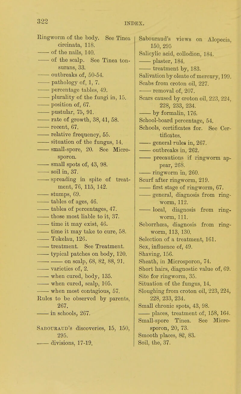 Ringworm of the body. See Tinea circinata, 118. of the nails, 140. of the scalp. See Tinea ton- surans, 33. outbreaks of, 50-64. pathology of, 1, 7. percentage tables, 49. plurality of the fungi in, 15. position of, 67. pustular, 75, 91. rate of growth, 38, 41, 58. recent, 67. relative frequency, 55. situation of the fungus, 14. small-spore, 20. See Micro- sporon. small spots of, 43, 98. soil in, 37. ■ spreading in spite of treat- ment, 76, 115, 142. stumps, 69. tables of ages, 46. tables of percentages, 47. those most liable to it, 37. time it may exist, 46. time it may take to cure, 58. Tokelau, 126. treatment. See Treatment. typical patches on body, 120. on scalp, 68, 82, 88, 91. varieties of, 2. when cured, body, 135. when cured, scalp, 105. when most contagious, 57. Rules to be observed by parents, 267. in schools, 267. Saboubaud's discoveries, 15, 150, 295. • divisions, 17-19, Sabouraud's views on Alopecia, 150, 295 Salicylic acid, collodion, 184. plaster, 184. treatment by, 183. Salivation by oleate of mercury, 199. Scabs from croton oil, 227. removal of, 207. Scars caused by croton oil, 223, 224, 228, 233, 234. by formalin, 176. School-board percentage, 54. Schools, certificates for. See Cer- tificates. general rules in, 267. outbreaks in, 262. precautions if ringworm ap- pear, 268. ringworm in, 260. Scurf after ringworm, 219. first stage of ringworm, 67. general, diagnosis from ring- worm, 112. local, diagnosis from ring- worm, 111. Seborrhoea, diagnosis from ring- worm, 113, 130. Selection of a treatment, 161. Sex, influence of, 49. Shaving, 156. Sheath, in Microsporon, 74. Short hairs, diagnostic value of, 69. Site for ringworm, 35. Situation of the fungus, 14. Sloughing from croton oil, 223, 224, 228, 233, 234. Small chronic spots, 43, 98. places, treatment of, 158, 164. Small-spore Tinea. See Micro- sporon, 20, 73. Smooth places, 83. Soil, the, 37.