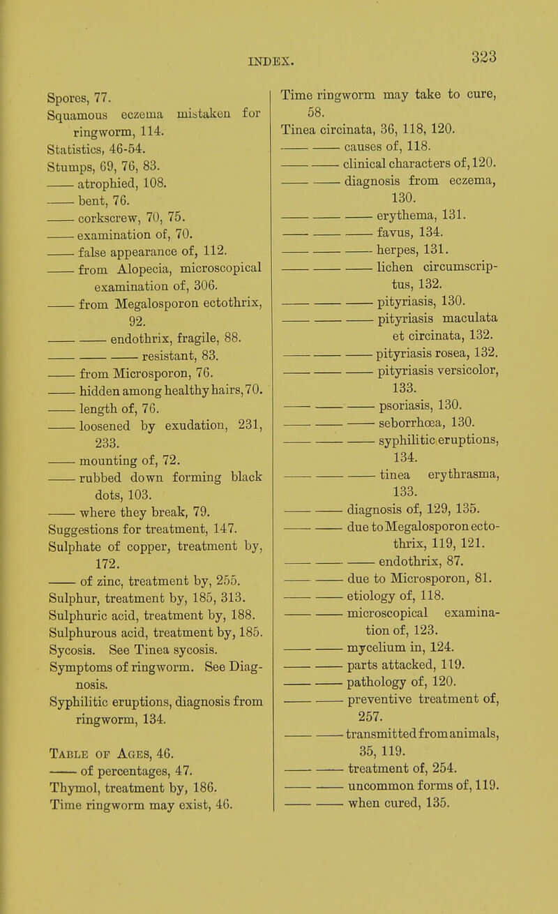 Spores, 77. Squamous eczema mistaken for ringworm, 114. Statistics, 46-54. Stumps, 69, 76, 83. atrophied, 108. bent, 76. corkscrew, 70, 75. examination of, 70. false appearance of, 112. from Alopecia, microscopical examination of, 306. from Megalosporon ectothrix, 92. endothrix, fragile, 88. resistant, 83. from Microsporon, 76. hidden among healthy hairs, 70. length of, 76. loosened by exudation, 231, 233. mounting of, 72. rubbed down forming black dots, 103. where they break, 79. Suggestions for treatment, 147. Sulphate of copper, treatment by, 172. of zinc, treatment by, 255. Sulphur, treatment by, 185, 313. Sulphuric acid, treatment by, 188. Sulphurous acid, treatment by, 185. Sycosis. See Tinea sycosis. Symptoms of ringworm. See Diag- nosis. Syphilitic eruptions, diagnosis from ringworm, 134. Table of Ages, 46. of percentages, 47. Thymol, treatment by, 186. Time ringworm may exist, 46. Time ringworm may take to cure, 58. Tinea circinata, 36, 118, 120. causes of, 118. clinical characters of, 120. diagnosis from eczema, 130. erythema, 131. favus, 134. herpes, 131. lichen circumscrip- tus, 132. pityriasis, 130. pityriasis maculata et circinata, 132. pityriasis rosea, 132. pityriasis versicolor, 133. psoriasis, 130. seborrhoea, 130. syphilitic eruptions, 134. tinea erythrasma, 133. —— diagnosis of, 129, 135. due to Megalosporon ecto- thrix, 119, 121. endothrix, 87. due to Microsporon, 81. etiology of, 118. microscopical examina- tion of, 123. mycelium in, 124. parts attacked, 119. pathology of, 120. preventive treatment of, 257. transmitted fromanimals, 35, 119. treatment of, 254. uncommon forms of, 119. when cured, 135.