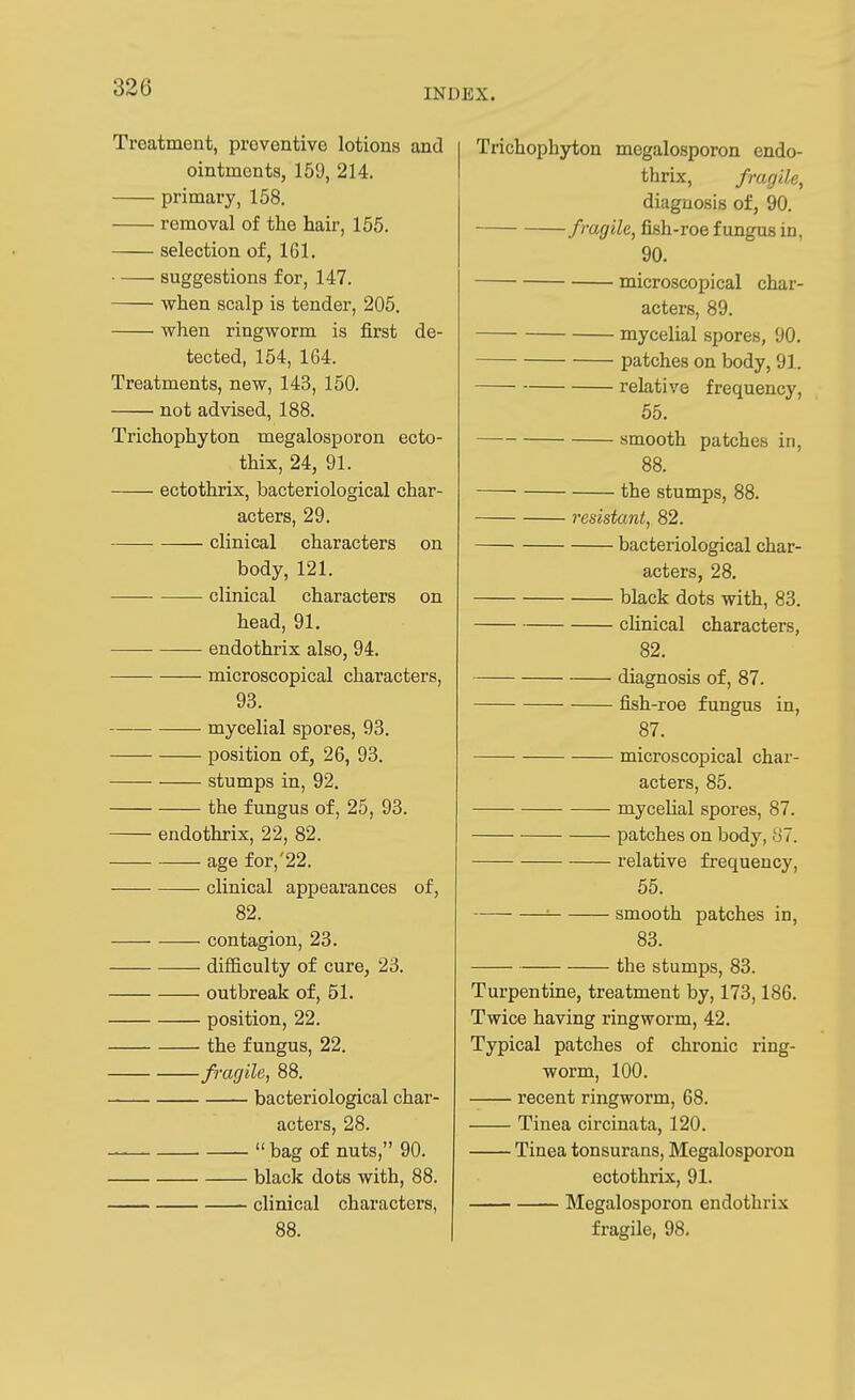 Treatment, preventive lotions and ointments, 159, 214. primary, 158. removal of the hair, 155. selection of, 161. suggestions for, 147. when scalp is tender, 205. when ringworm is first de- tected, 154, 164. Treatments, new, 143, 150. not advised, 188. Trichophyton megalosporon ecto- thix, 24, 91. ectothrix, bacteriological char- acters, 29. clinical characters on body, 121. clinical characters on head, 91. ■ endothrix also, 94. microscopical characters, 93. mycelial spores, 93. position of, 26, 93. stumps in, 92. the fungus of, 25, 93. endothrix, 22, 82. age for,'22. clinical appearances of, 82. contagion, 23. difficulty of cure, 23. outbreak of, 51. position, 22. the fungus, 22. fragile, 88. bacteriological char- acters, 28.  bag of nuts, 90. black dots with, 88. clinical characters, 88. Trichophyton megalosporon endo- thrix, fragile, diagnosis of, 90. fragile, fish-roe fungus in, 90. microscopical char- acters, 89. mycelial spores, 90. patches on body, 91. relative frequency, 55. smooth patches in, 88. the stumps, 88. resistant, 82. bacteriological char- acters, 28. black dots with, 83. clinical characters, 82. diagnosis of, 87. fish-roe fungus in, 87. microscopical char- acters, 85. mycelial spores, 87. patches on body, 87. relative frequency, 55. = smooth patches in, 83. the stumps, 83. Turpentine, treatment by, 173,186. Twice having ringworm, 42. Typical patches of chronic ring- worm, 100. recent ringworm, 68. Tinea circinata, 120. Tinea tonsurans, Megalosporon ectothrix, 91. Megalosporon endothrix fragile, 98.