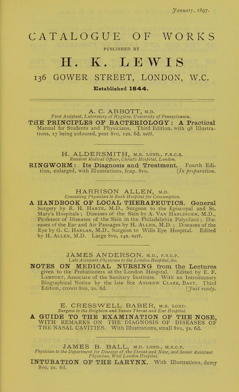 jfanuary, 1897. CATALOGUE OF WORKS PUBLISHED BY H. K. LEWIS 136 GOWER STREET, LONDON, W.C. Established 1844. A. C. ABBOTT, m.d. First Assistant, Laboratory of Hygiene, University of Pennsylvania. THE PRINCIPLES OP BACTERIOLOGY : A Practical Manual for Students and Physicians. Third Edition, with 98 Illustra- tions, 17 being coloured, post 8vo, 12s. 6d. nett. H. ALDERSMITH, m.b. lond., f.r.c.s. Resident Medical Officer, Christ's Hospital, London. RINGWORM: Its Diagnosis and Treatment. Fourth Edi- tion, enlarged, with Illustrations, fcap. 8vo. [In preparation. HARRISON ALLEN, m.d. Consulting Phystcian to Rush Hospital for Consumption. A HANDBOOK OF LOCAL THERAPEUTICS. General Surgery by R. H. Harte, M.D., Surgeon to the Episcopal and St. Mary's Hospitals ; Diseases of the Skin by A. Van Harlingen, M.D., Professor of Diseases of the Skin in the Philadelphia Polyclinic ; Dis- eases of the Ear and Air Passages by H. Allen, M.D. ; Diseases of the Eye by G. C. Harlan, M.D., Surgeon to Wills Eye Hospital. Edited by H. Allen, M.D. Large 8vo, 14s. nett. JAMES ANDERSON, m.d., f.r.c.p. Late Assistant Physician to the London Hospital, &c. NOTES ON MEDICAL NURSING from the Lectures given to the Probationers at the London Hospital. Edited by E. F. Lamport, Associate of the Sanitary Institute. With an Introductory Biographical Notice by the late Sir Andrew Clark, Bart. Third Edition, crown 8vo, 2s. 6d. [ynst ready. E. CRESSWELL BASER, m.b. lond. Surgeon to the Brighton and Sussex Throat and Ear Hospital. A GUIDE TO THE EXAMINATION OP THE NOSE, WITH REMARKS ON THE DIAGNOSIS OF DISEASES OF THE NASAL CAVITIES. With Illustrations, small 8vo, 5s. 6d. JAMES B. BALL, m.d. lond., m.r.c.p. Physician to the Department for Diseases of the Throat and Nose, and Senior Assistant Physician, West London Hospital. INTUBATION OP THE LARYNX. With Illustrations, demy 8vo, 2s. 6d.