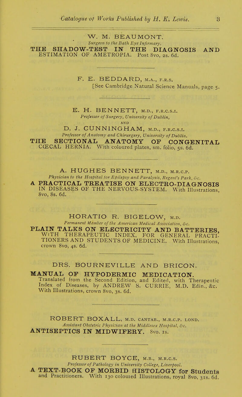 W. M. BEAUMONT. Surgeon to the Bath Eye Infirmary. THE SHA.DOW-TEST IN THE DIAGNOSIS AND ESTIMATION OF AMETROPIA. Post 8vo, 2s. 6d. F. E. BEDDARD, m.a., f.r.s. [See Cambridge Natural Science Manuals, page 5. E. H. BENNETT, m.d., f.r.c.s.i. Professor of Surgery, University of Dublin, AND D. J. CUNNINGHAM, m.d., f.r.c.s.i. Professor of Anatomy and Chirurgery, University of Dublin. THE SECTIONAL ANATOMY OP CONGENITAL CCECAL HERNIA. With coloured plates, sm. folio, 5s. 6d. A. HUGHES BENNETT, m.d., m.r.c.p. Physician to the Hospital for Epilepsy and Paralysis, Regent's Park, &c. A. PRACTICAL TREATISE ON ELECTRO-DIA(GNOSIS IN DISEASES OF THE NERVOUS-SYSTEM. With Illustrations, 8vo, 8s. 6d. HORATIO R. BIGELOW, m.d. Permanent Member of the American Medical Association, &c. PLAIN TALKS ON ELECTRICITY AND BATTERIES, WITH THERAPEUTIC INDEX, FOR GENERAL PRACTI- TIONERS AND STUDENTS OF MEDICINE. With Illustrations, crown 8vo, 4s. 6d. DRS. BOURNEVILLE AND BRICON. MANUAL OP HYPODERMIC MEDICATION. Translated from the Second Edition, and Edited, with Therapeutic Index of Diseases, by ANDREW S. CURRIE, M.D. Edin., &c. With Illustrations, crown 8vo, 3s. 6d. ROBERT BOXALL, m.d, cantab., m.r.c.p. lond. Assistant Obstetric Physician at the Middlesex Hospital, &c. ANTISEPTICS IN MIDWIPERY. Svo. is. RUBERT BOYCE, m.b., m.r.c.s. Professor of Pathology in University College, Liverpool. A TEXT-BOOK OP MORBID HISTOLOGY for Students and Practitioners. With 130 colouied Illustrations, royal Svo, 31s. 6d.