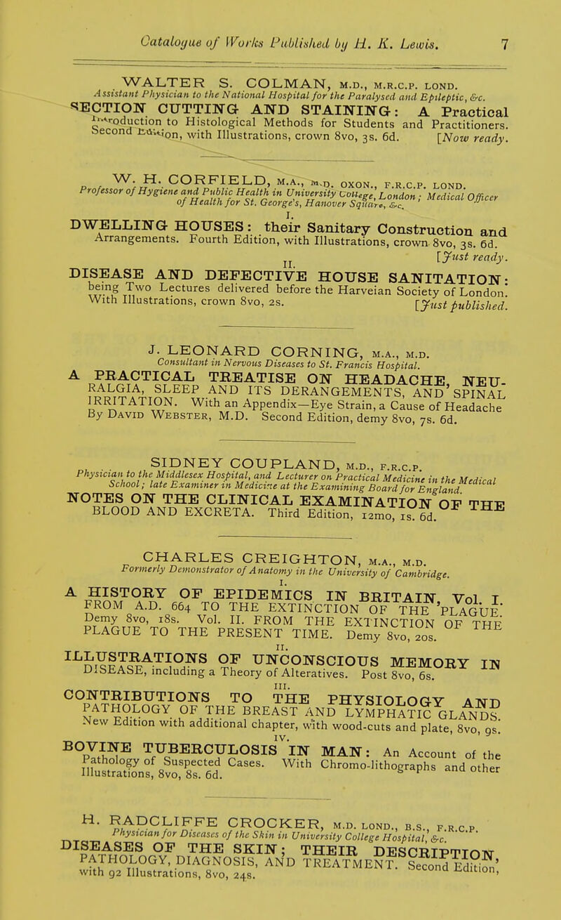 WALTER S. COLMAN, M.D., M.R.C.P. LOND. Assistant Physician to the National Hospital for the Paralysed and Epileptic &c S5ECTION CUTTIWG AND STAINING: A Practical J/-*roduction to Histological Methods for Students and Practitioners, csecona t<iu;on^vith Illustrations, crown 8vo, 3s. 6d. [Now ready. VV. H. CORKIELiD, mTaT, m.n oxon frcp lond DWELLING HOUSES: their Sanitary Construction and Arrangements. Fourth Edition, with Illustrations, crown 8vo, 3s. 6d. J J [jfust ready. DISEASE AND DEFECTIVE HOUSE SANITATION- tT7° Lectures delivered before the Harveian Society of London! With Illustrations, crown 8vo, 2s. [just published. J. LEONARD CORNING, M.A., M.D. Consultant m Nervous Diseases to St. Francis Hospital ^ PI^ACTICAL TEEATISE ON HEADACHE, NEU- fRRIT A^TnM^^^.^'l^° DERANGEMENTS, ANd'SPIRAL ] RRITATION. With an Appendix-Eye Strain, a Cause of Headache By David Webster, M.D. Second Edition, demy Svo, 7s. 6d. SIDNEY GOUPLAND, m.d., f.r.c p Physician to the Middlesex Hospital and Lecturer on Practical Medicine in the Medical School; late Examiner in Medicine at the Examining Board for England NOTES ON THE CLINICAL EXAMINATION OP TTT-p BLOOD AND EXCRETA. Third Edition, i2mo, is. 6d. CHARLES CREIGHTON, m.a., m.d. Formerly Demonstrator 0/Anatomy in the University of Cambridge. A HISTORY OF EPIDEMICS IN BRITAIN Vol T FROM A.D. 664 TO THE EXTINCTION OF T^E PLAGUE Demy Svo, iSs. Vol. II. FROM THE EXTINCTION OF THF PLAGUE TO THE PRESENT TIME. Demy 8vo, 20s. ^^m^?rS^'^^°/^ UNCONSCIOUS MEMORY IN DISEASE, includmg a Theory of Alteratives. Post 8vo, 6s. CONTRIBUTIONS TO THE PHYSIOLOGY ATNm PATHOLOGY OF THE BREAST AND L^MPHA?i? GLaI^Ss New Edition with additional chapter, with wood-cuts and plate, Svo, gs! ^°p^i^^ TUBERCULOSIs''lN MAN: An Account of the '^^ ^^-o-Hthographs and other ^f^^Y^^^ CROCKER, M.D. LOND., B.S., F.R.C P Physician for Diseases of the Skin in University College Hospital &c ^^^'^.^^^^ THE SKIN; THEIR DESCRIPTTnixr PATHOLOGY, DIAGNOSIS, AND TREATMENT.^SecondE^kifn' with 92 Illustrations, Svo, 24s. oci.uim i^aition.