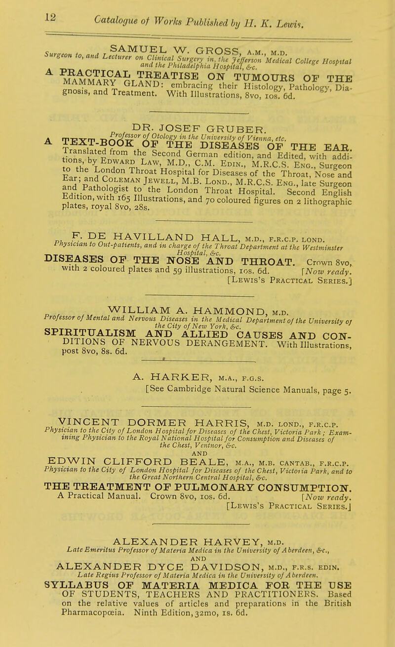 surgeon to, ana LStt^oY^Ll^^^^^ colU.c Hosprtal (1^ the Philadelphia Hospital, &c M^MM^RY^GrTNn ^\ TUMOURS OP THE on^iii GLAND: embracing their Histology, Patholof^v, Dia- gnosis, and Treatment. With Illustrations, 8vo, losf 6d. DR. JOSEF GRUBER. T-PTTT n^'^'-^°'°A2i°^TJ:-'Ji'' ^'^'^ity of Vienna, etc. TEXT-BOOK OF THE DISEASES OP THE EAR tTons hv k1°' ^'T.'' ^^1'''°' EditeJrfvith ad^^: to th. T ^i^^'''^'..^-^-' M.R.C.S. Eng., Surgeon to the London Throat Hospital for Diseases of the Throat, Nose and Tn^ •pi^°'^?^'''' Jewell, M.B. Lond., M.R.C.S. Eng., late Surgeon Fdl-nn 'rn ¥Lo^v^tB\. Second English h,dition, with 165 Illustrations, and 70 coloured figures on 2 lithographic plates, royal 8vo, 28s. ^ F. DE HAVILLAND HALL, m.d., f.r.c.p. lond. fnystcian to Out-patients, and in charge of the Throat Department at the Westminster TN-riM-r-. . Hospital, &c. DISEASES OP THE NOSE AND THROAT. Crown 8vo, with 2 coloured plates and 59 illustrations, los. 6d. \Now ready. [Lewis's Practical Series.] WILLIAM A. HAMMOND, m.d. Professor of Mental and Nervous Diseases in the Medical Department of the University or the City of New York, &c. SPIRITUALISM AND ALLIED CAUSES AND CON- DITIONS OF NERVOUS DERANGEMENT. With Illustrations, post 8vo, 8s. 6d. I A. HARKER, m.a., f.g.s. [See Cambridge Natural Science Manuals, page 5. VINCENT DORMER HARRIS, m.d. lond., f.r.c.p. Physician to the City of London Hospital for Diseases of the Chest, Victoria Park; Exam- tntng Physician to the Royal National Hospital for Consumption and Diseases of the Chest, Ventnor, &c. AND EDWIN CLIFFORD BEALE, m.a., m.b. cantab., f.r.c.p. Physician to the City of London Hospital for Diseases of the Chest, Victoiia Park, and to the Great Northern Central Hospital, &c. THE TREATMENT OP PULMONARY CONSUMPTION. A Practical Manual. Crown 8 vo, los. 6d. [Now ready. [Lewis's Practical Series.J ALEXANDER HARVEY, m.d. Late Emeritus Professor of Materia Medica in the University of Aberdeen, &c., and ALEXANDER DYCE DAVIDSON, m.d., f.r.s. edin. Late Regius Professor of Materia Medica in the University of Aberdeen. SYLLABUS OP MATERIA MEDICA FOR THE USE OF STUDENTS, TEACHERS AND PRACTITIONERS. Based on the relative values of articles and preparations in the British Pharmacopoeia. Ninth Edition, 32mo, is. 6d.