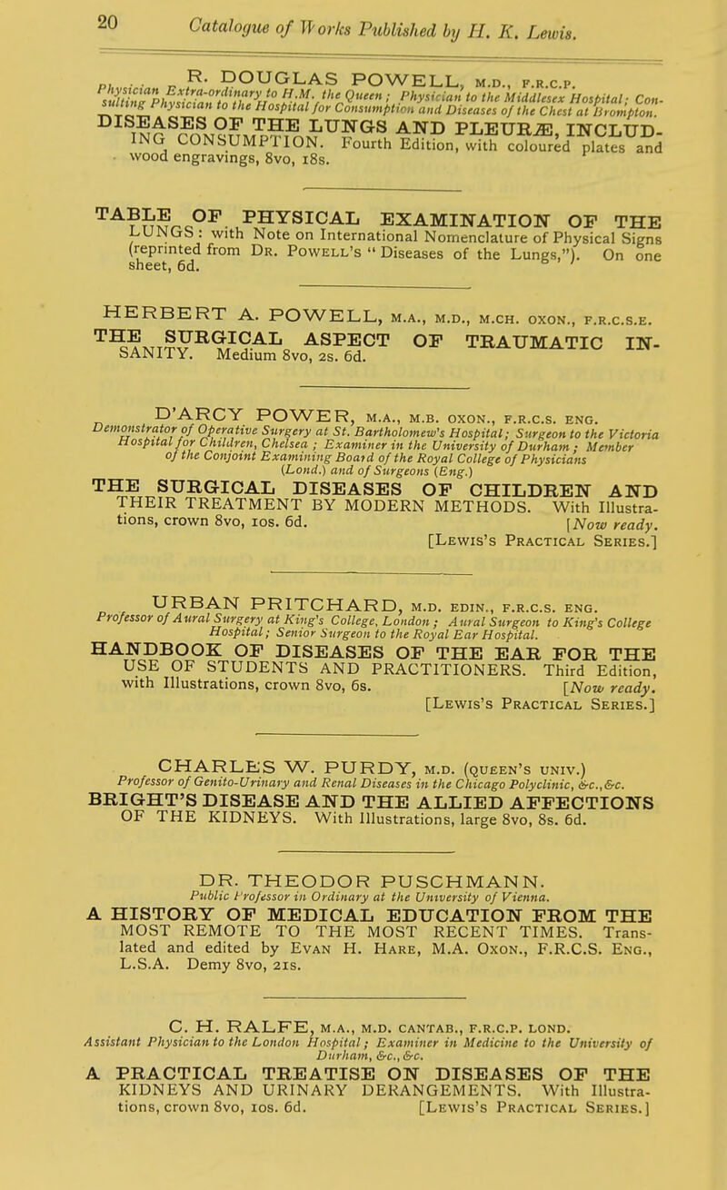 p; ■ n DOUGLAS POWELL, m.d., f.r.c.p. 7jui^TphvsL^an^^^^^^^^^ //.W.; Physician to the Middlesex Hospital; Con- suUingFhysictan to the Hospital/oy Consumption and Diseases of the Chest at lirompton. ^^^T?^^^^^®.°^ LUNGS AND PLEURiE, INCLUD- ING CONSUMPTION. Fourth Edition, with cololr^d platt and ■ wood engravings, 8vo, i8s. ^^?SSr^c°^ EXAMINATION OF THE i^UJNCjb : with Note on International Nomenclature of Physical Signs (reprinted from Dr. Powell's  Diseases of the Lungs,). On one sheet, 6d. HERBERT A. POWELL, m.a., m.d., m.ch. oxon., f.r.c.s.e. '^^?KT??^^/9AL„ ASPECT OP TRAUMATIC IN- SANITY. Medium 8vo, 2s. 6d. D'ARCY POWER, m.a., m.b. oxon., f.r.c.s. eng. Vemmstrator of Operative Surgery at St. Bartholomew's Hospital; Surgeon to the Victoria Hospital for Children, Chelsea ; Examiner in the University of DurhamMember of the Conjoint Examining Boatd of the Royal College of Physicians (Lond.) and of Surgeons (Eng.) THE SURGICAL DISEASES OP CHILDREN AND THEIR TREATMENT BY MODERN METHODS. With Illustra- tions, crown Svo, los. 6d. \Now ready. [Lewis's Practical Series.] URBAN PRITCHARD, M.D. EDXN., F.R.C.S. ENG. Professor of Aural Surgery at King's College, London ; Aural Surgeon to King's College Hospital; Senior Surgeon to the Royal Ear Hospital. HANDBOOK OP DISEASES OP THE EAR POR THE USE OF STUDENTS AND PRACTITIONERS. Third Edition, with Illustrations, crown Svo, 6s. INow ready. [Lewis's Practical Series.] CHARLES W. PURDY, m.d. (queen's univ.) Professor of Genito-Urinary and Renal Diseases in the Chicago Polyclinic, &c.,&c. BRIGHT'S DISEASE AND THE ALLIED APPECTIONS OF THE KIDNEYS. With Illustrations, large Svo, 8s. 6d. DR. THEODOR PUSCHMANN. Public t'rofessor in Ordinary at the University of Vienna. A HISTORY OP MEDICAL EDUCATION PROM THE MOST REMOTE TO THE MOST RECENT TIMES. Trans- lated and edited by Evan H. Hare, M.A. Oxon., F.R.C.S. Eng., L.S.A. Demy Svo, 21s. C. H. RALFE, M.A., M.D. CANTAB., F.R.C.P. LOND. Assistant Physician to the London Hospital; Examiner in Medicine to the University of Durham, &c., &c. A PRACTICAL TREATISE ON DISEASES OP THE KIDNEYS AND URINARY DERANGEMENTS. With Illustra- tions, crown Svo, los. 6d. [Lewis's Practical Series.]