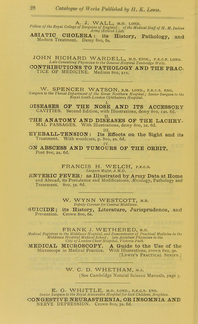 „ , . A. J, WALL, M.D. LOND. Fellow Of the Royal College of Surgeons of England, of the Medical Staff of H. M. Indian A rmy (Retucd List). ^^^A^^^^rr. CHOLERA: its History, Pathology, and Modern Treatment. Demy 8vo, 6s. JOHN RICHARD WARDELL, m.d. edin., f.r.c.p. lond. Late Consulting Physician to the General Hospital Tunbridge Wells. GONTRIBUTIONS TO PATHOLOGY AND THE PBAC- TICE OF MEDICINE. Medium 8vo, 21s. W. SPENCER WATSON, b.m. lond., f.r.c.s. eng. Surgeon to the Throat Department of the Great Northern Hospital; Senior Surgeon to tht Royal South London Ophthalmic Hospital. I. DISEASES OP THE NOSE AND ITS ACCESSORY CAVITIES. Second Edition, with Illustrations, demy 8vo, 12s. 6d. 11, THE ANATOMY AND DISEASES OF THE LACHRY- MAL PASSAGES. With Illustrations, demy 8vo, 2S. 6d. III. EYEBALL-TENSION: Its Effects on the Sight and its Treatment. With woodcuts, p. Svo, 2s. 6d. IV. ON ABSCESS AND TUMOURS OF THE ORBIT. Post 8vo, 2s. 6d. FRANCIS H. WELCH, f.r.c.s. Surgeon Major, A .M.D, iiJNTERIC FEVER: as Illustrated by Army Data at Home and Abroad, its Prevalence and Modifications, Etiology, Pathology and Treatment. Svo, 5s. fid. W. WYNN WESTCOTT, m.b. Deputy Coroner for Central Middlesex. SUICIDE; its History, Literatiire, Jurisprudence, and Prevention. Crown Svo, 6s. FRANK J. WETHERED, m.d. Medical Registrar to the Middlesex Hospttal, and Demonstrator of Practical Medicine in the Middlesex Hospital Medical School; late Assistant Physician to the City of London Chest Hospital, Victoria Park. MEDICAL MICROSCOPY. A Guide to the Use of the Microscope in Medical Practice. With Illustrations, crown Svo, gs. [Lewis's Practical Series.] W. C. D. WHETHAM, m.a. [See Cambridge Natural Science Manuals, page 5. E. G. WHITTLE, m.d. lond., f.r.c.s. eng. Senior Surgeon to the Royal Alexandra Hospital fur Sick Children, Brighton. OONGESTIVE NEURASTHENIA, OR INSOMNIA AND NERVE DEPRESSION. Crown Svo, 3s. 6d.