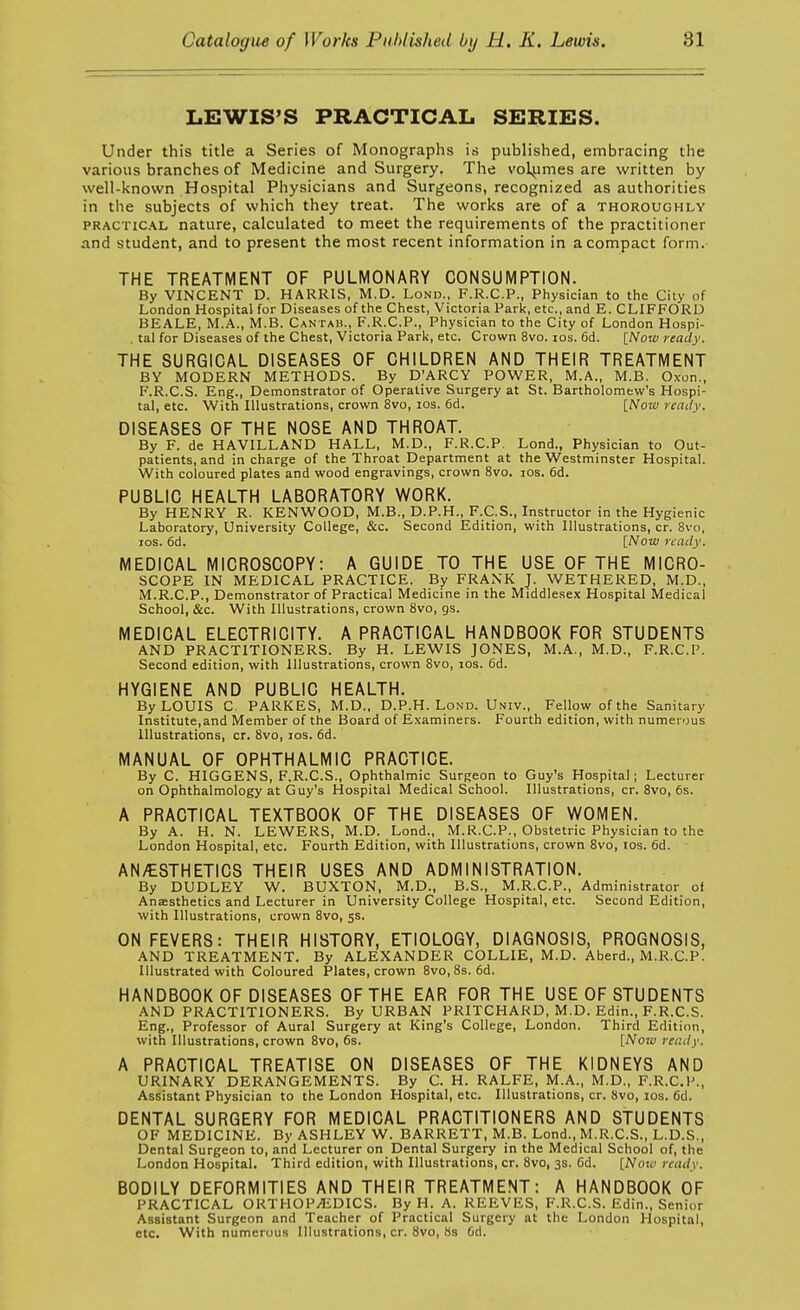 LEWIS'S PRACTICAL SERIES. Under this title a Series of Monographs is published, embracing the various branches of Medicine and Surgery. The volumes are written by well-known Hospital Physicians and Surgeons, recognized as authorities in the subjects of which they treat. The works are of a thoroughly PRACTic.\L nature, calculated to meet the requirements of the practitioner and student, and to present the most recent information in a compact form. THE TREATMENT OF PULMONARY CONSUMPTION. By VINCENT D. HARRIS, M.D. Lond., F.R.C.P., Physician to the City of London Hospital for Diseases of the Chest, Victoria Park, etc., and E. CLIFFORD BEALE, M.A., M.B. Cantau., F.R.C.P., Physician to the City of London Hospi- . tal for Diseases of the Chest, Victoria Park, etc. Crown 8vo. los. 6d. [Now ready. THE SURGICAL DISEASES OF CHILDREN AND THEIR TREATMENT BY MODERN METHODS. By D'ARCY POWER, M.A., M.B. Oxon., F.R.C.S. Eng., Demonstrator of Operative Surgery at St. Bartholomew's Hospi- tal, etc. With Illustrations, crown 8vo, los. 6d. [Wow ready. DISEASES OF THE NOSE AND THROAT. By F. de HAVILLAND HALL, M.D., F.R.C.P, Lond., Physician to Out- patients, and in charge of the Throat Department at the Westminster Hospital. With coloured plates and wood engravings, crown 8vo. los. 6d. PUBLIC HEALTH LABORATORY WORK. By HENRY R. KENWOOD, M.B., D.P.H., F.C.S., Instructor in the Hygienic Laboratory, University College, &c. Second Edition, with Illustrations, cr. 8vo, ICS. 6d. [Now ready. MEDICAL MICROSCOPY: A GUIDE TO THE USE OF THE MICRO- SCOPE IN MEDICAL PRACTICE. By FRANK J. WETHERED, M.D., M.R.C.P., Demonstrator of Practical Medicine in the Middlesex Hospital Medical School, &c. With Illustrations, crown Svo, gs. MEDICAL ELECTRICITY. A PRACTICAL HANDBOOK FOR STUDENTS AND PRACTITIONERS. By H. LEWIS JONES, M.A., M.D., F.R.C.P. Second edition, with Illustrations, crown Svo, los. 6d. HYGIENE AND PUBLIC HEALTH. By LOUIS C. PARKES, M.D., D.P.H. Lond. Univ., Fellow of the Sanitary Institute,and Member of the Board of Examiners. Fourth edition, with numerous Illustrations, cr. Svo, ids. 6d. MANUAL OF OPHTHALMIC PRACTICE. By C. HIGGENS, F.R.C.S., Ophthalmic Surgeon to Guy's Hospital; Lecturer on Ophthalmology at Guy's Hospital Medical School. Illustrations, cr. Svo, 6s. A PRACTICAL TEXTBOOK OF THE DISEASES OF WOMEN. By A. H. N. LEWERS, M.D. Lond., M.R.C.P., Obstetric Physician to the London Hospital, etc. Fourth Edition, with Illustrations, crown Svo, los. 6d. AN/ESTHETICS THEIR USES AND ADMINISTRATION. By DUDLEY W. BUXTON, M.D., B.S., M.R.C.P., Administrator of Anaesthetics and Lecturer in University College Hospital, etc. Second Edition, with Illustrations, crown Svo, 53. ON FEVERS: THEIR HISTORY, ETIOLOGY, DIAGNOSIS, PROGNOSIS, AND TREATMENT. By ALEXANDER COLLIE, M.D. Aberd., M.R.C.P. Illustrated with Coloured Plates, crown Svo, 8s. 6d. HANDBOOK OF DISEASES OF THE EAR FOR THE USE OF STUDENTS AND PRACTITIONERS. By URBAN PRITCHARD, M.D. Edin., F.R.C.S. Eng., Professor of Aural Surgery at King's College, London. Third Edition, with Illustrations, crown Svo, 6s. [Now ready. A PRACTICAL TREATISE ON DISEASES OF THE KIDNEYS AND URINARY DERANGEMENTS. By C. H. RALFE, M.A., M.D., F.R.C.P., Assistant Physician to the London Hospital, etc. Illustrations, cr. Svo, los. 6d. DENTAL SURGERY FOR MEDICAL PRACTITIONERS AND STUDENTS OF MEDICINE. By ASHLEY W. BARRETT, M.B. Lond., M.R.C.S., L.D.S., Dental Surgeon to, and Lecturer on Dental Surgery in the Medical School of, the London Hospital. Third edition, with Illustrations, cr. Svo, 3s. 6d. [Now ready. BODILY DEFORMITIES AND THEIR TREATMENT: A HANDBOOK OF PRACTICAL ORTHOPEDICS. By H. A. REEVES, F.R.C.S. Edin., Senior Assistant Surgeon and Teacher of Practical Surgery at the London Hospital, etc. With numerous Illustrations, cr. Svo, Ss 6d.