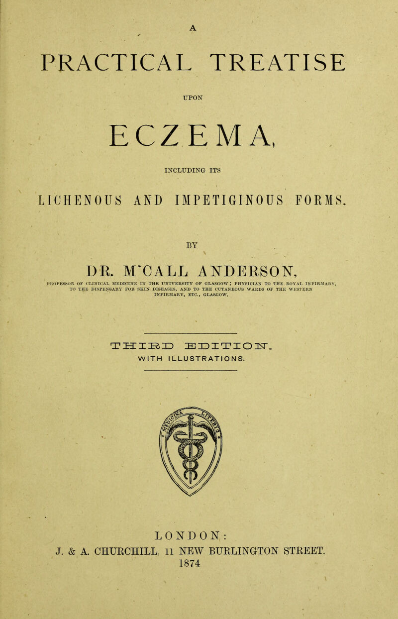 UPON ECZEMA, INCLUDING ITS LIOHENOUS AND IMPETIGINOUS FORMS. BY DR. M'CALE ANDERSON, PROFESSOR OF CLINICAL MEDICINE IN THE UNIVERSITY OF GLASGOW PHYSICIAN TO THE ROYAL INFIRMARY, TO THE DISPENSARY FOR SKIN DISEASES, AND TO THE CUTANEOUS WARDS OF THE WESTERN INFIRMARY, ETC., GLASGOW, THIRD EDITION. WITH ILLUSTRATIONS. LONDON: J. & A. CHURCHILL, 11 NEW BURLINGTON STREET. 1874