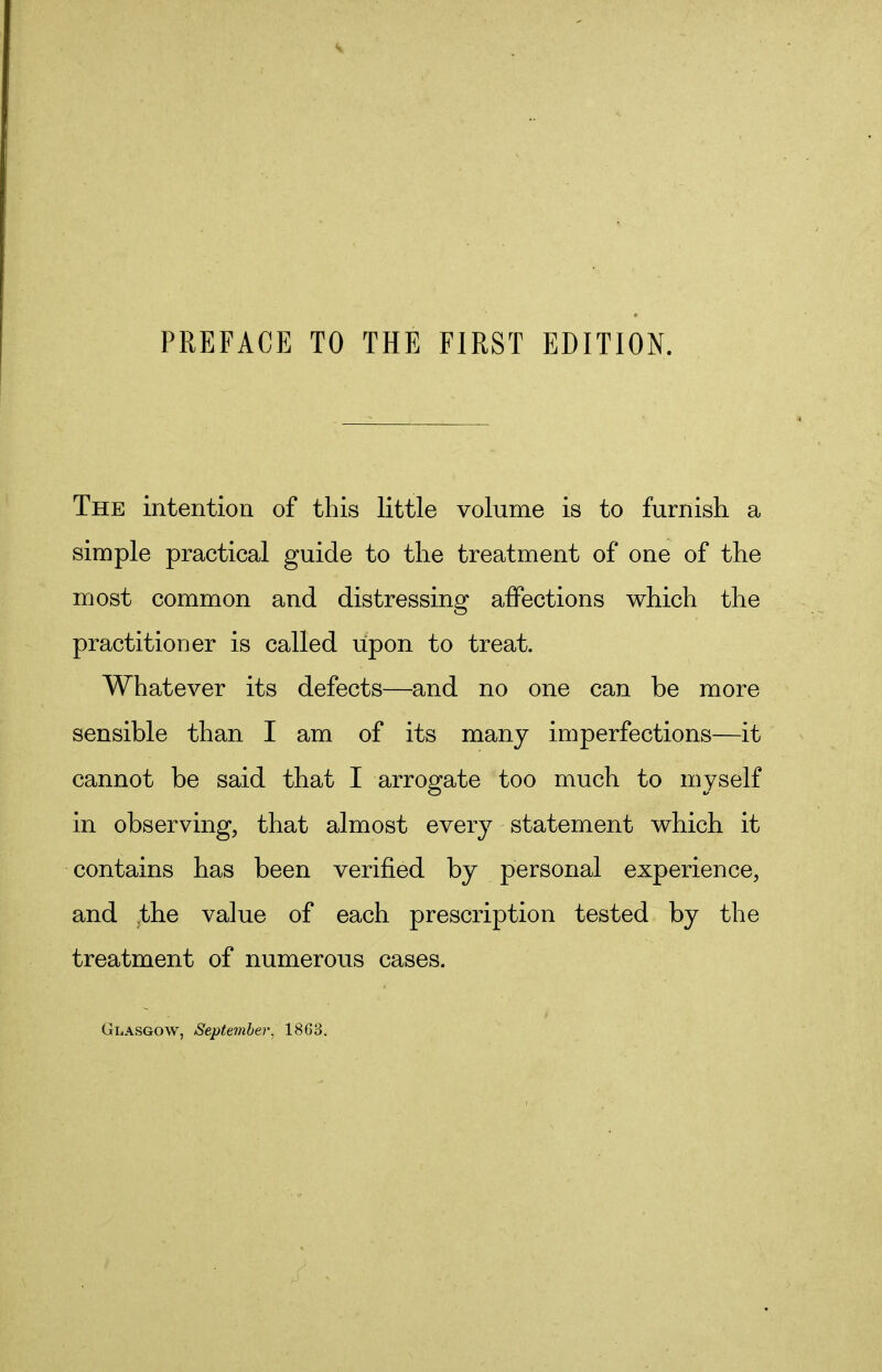 The intention of this little volume is to furnish a simple practical guide to the treatment of one of the most common and distressing affections which the practitioner is called upon to treat. Whatever its defects—and no one can be more sensible than I am of its many imperfections—it cannot be said that I arrogate too much to myself in observing, that almost every statement which it contains has been verified by personal experience, and the va]ue of each prescription tested by the treatment of numerous cases. Glasgow, September, 18G3.