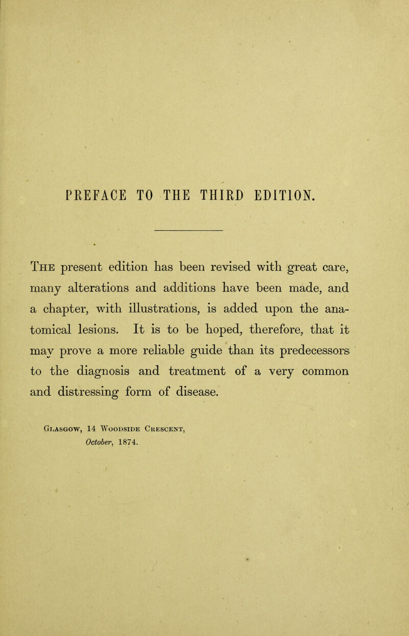 The present edition has been revised with great care, many alterations and additions have been made, and a chapter, with illustrations, is added upon the ana- tomical lesions. It is to be hoped, therefore, that it may prove a more reliable guide than its predecessors to the diagnosis and treatment of a very common and distressing form of disease. GLASGOW, 14 WOODSIDE CRESCENT, October, 1874.