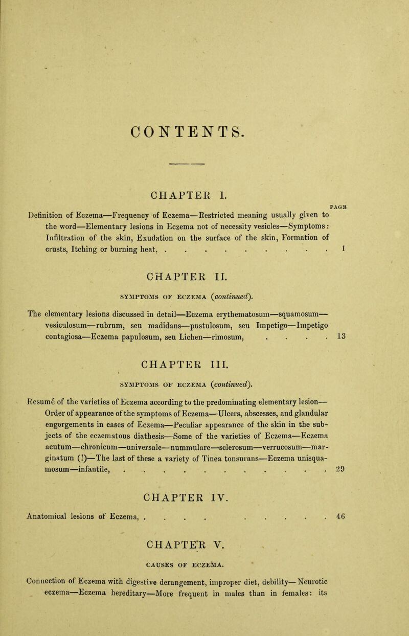 CONTENTS. CHAPTER 1. PAG3 Definition of Eczema—Frequency of Eczema—Restricted meaning usually given to the word—Elementary lesions in Eczema not of necessity vesicles—Symptoms: Infiltration of the skin, Exudation on the surface of the skin, Formation of crusts, Itching or burning heat, . . . 1 CHAPTER II. symptoms of eczema (continued). The elementary lesions discussed in detail—Eczema erythematosum—squamosum— vesiculosum—rubrum, seu madidans—pustulosum, seu Impetigo—Impetigo contagiosa—Eczema papulosum, seu Lichen—rimosum, . . . .13 CHAPTER III. symptoms of eczema (continued). Kesume of the varieties of Eczema according to the predominating elementary lesion— Order of appearance of the symptoms of Eczema—Ulcers, abscesses, and glandular engorgements in cases of Eczema—Peculiar appearance of the skin in the sub- jects of the eczematous diathesis—Some of the varieties of Eczema—Eczema acutum—chronicum—universale—nummulare—sclerosum—verrucosum—mar- ginatum (!)—The last of these a variety of Tinea tonsurans—Eczema unisqua- mosum—infantile, 29 CHAPTER IV. Anatomical lesions of Eczema, .... 46 chapte;r v. CAUSES OF ECZEMA. Connection of Eczema with digestive derangement, improper diet, debility—Neurotic eczema—Eczema hereditary—More frequent in males than in females: its