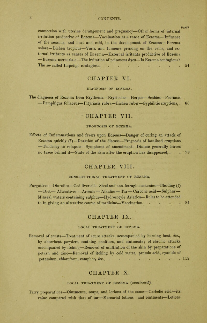connection with uterine derangement and pregnancy—Other forms of internal irritation productive of Eczema—Vaccination as a cause of Eczema—Influence of the seasons, and heat and cold, in the development of Eczema—Eczema solare—Lichen tropicus—Varix and tumours pressing on the veins, and ex- ternal irritants as causes of Eczema—External irritants productive of Eczema —Eczema mercuriale—The irritation of poisonous dyes—Is Eczema contagious? The so-called Impetigo contagiosa, 54 ' CHAPTER VI. DIAGNOSIS OF ECZEMA. The diagnosis of Eczema from Erythema—Erysipelas—Herpes—Scabies—Psoriasis —Pemphigus foliaceus—Pityriasis rubra—Lichen ruber—Syphilitic eruptions,. 66 • CHAPTER VII. PROGNOSIS OF ECZEMA. Effects of Inflammations and fevers upon Eczema—Danger of curing an attack of Eczema quickly (!) —Duration of the disease—Prognosis of localized eruptions —Tendency to relapses—Symptoms of amendment—Disease generally leaves no trace behind it—State of the skin after the eruption has disappeared,. . 78 CHAPTER VIII. CONSTITUTIONAL TREATMENT OF ECZEMA. Purgatives—Diuretics—Cod liver oil— Steel and non-ferruginous tonics—Bleeding (!) — Diet— Alteratives — Arsenic—Alkalies—Tar—Carbolic acid—Sulphur— Mineral waters containing sulphur—Hydi ocotyle Asiatica—Rules to be attended to in giving an alterative course of medicine—Vaccination, „ . . .84 CHAPTER IX. LOCAL TREATMENT OF ECZEMA. Removal of crusts—Treatment of acuie attacks, accompanied by burning heat, &c, by absorbent powders, soothing poultices, and ointments; of chronic attacks accompanied by itching—Removal of infiltration of the skin by preparations of potash and zinc—Removal of itching by cold water, prussic acid, cyanide of potassium, chloroform, camphor, &c, 112 CHAPTER X. LOCAL TREATMENT OF ECZEMA (continued). Tarry preparations—Ointments, soaps, and lotions of the same—Carbolic acid—its value compared with that of tar—Mercurial lotions and ointments—Lotions