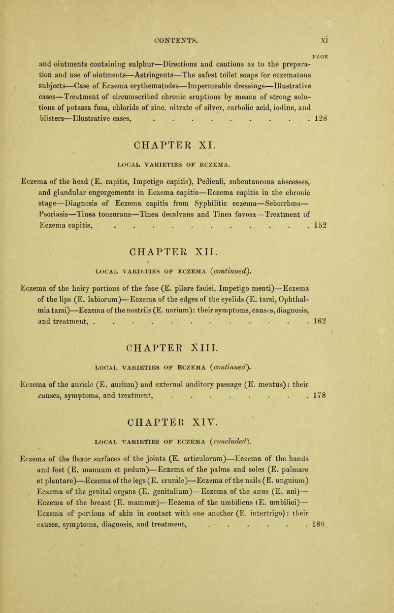 and ointments containing sulphur—Directions and cautions as to the prepara- tion and use of ointments—Astringents—The safest toilet soaps for eczematous subjects—Case of Eczema erythematodes—Impermeable dressings—Illustrative cases—Treatment of circumscribed chronic eruptions by means of strong solu- tions of potassa fusa, chloride of zinc, nitrate of silver, carbolic acid, iodine, and blisters—Illustrative cases, . 128 CHAPTER XI. LOCAL VARIETIES OF ECZEMA. Eczema of the head (E. capitis, Impetigo capitis), Pediculi, subcutaneous abscesses, and glandular engorgements in Eczema capitis—Eczema capitis in the chronic stage—Diagnosis of Eczema capitis from Syphilitic eczema—Seborrhcea— Psoriasis—Tinea tonsurans—Tinea decalvans and Tinea favosa—Treatment of Eczema capitis, - . . . . . . . . 152 CHAPTER XII. local varieties of eczema (continued). Eczema of the hairy portions of the face (E. pilare faciei, Impetigo menti)—Eczema of the lips (E. labiorum)—Eczema of the edges of the eyelids (E. tarsi, Ophthal- mia tarsi)—Eczema of the nostrils (E. narium): their symptoms, causes, diagnosis, and treatment, . . . . . . . . . . . .162 CHAPTER XIII. local varieties of eczema (continued'). Eczema of the auricle (E. aurium) and external anditory passage (E. meatus): their causes, symptoms, and treatment, 1' CHAPTER XIV. LOCAL VARIETIES OF ECZEMA (concluded). Eczema of the flexor surfaces of the joints (E. articulorum)—Eczema of the hands and feet (E. manuum et pedum)—Eczema of the palms and soles (E. palmare et plantare)—Eczema of the legs (E. crurale)—Eczema of the nails (E. unguium) Eczema of the genital organs (E. genitalium)—Eczema of the anus (E. ani)— Eczema of the breast (E. mammae)—Eczema of the umbilicus (E. umbilici)— Eczema of portions of skin in contact with one another (E. intertrigo): their causes, symptoms, diagnosis, and treatment, . ■ . . . . . 18H