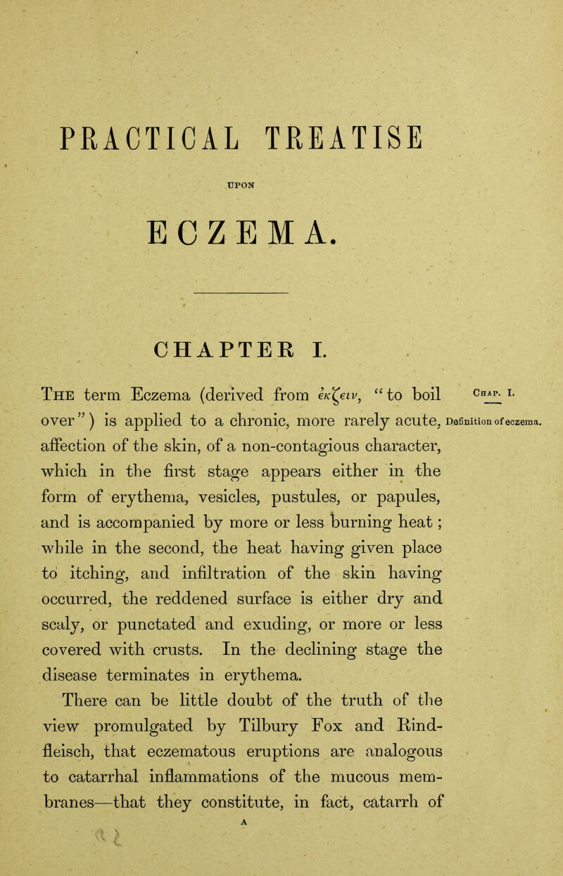 PRACTICAL TREATISE UPON ECZEMA. CHAPTER I. The term Eczema (derived from iicfyiv, to boil chap. i. over) is applied to a chronic, more rarely acute, Definition of eczema. affection of the skin, of a non-contagious character, which in the first stage appears either in the form of erythema, vesicles, pustules, or papules, and is accompanied by more or less burning heat; while in the second, the heat having given place to itching, and infiltration of the skin having occurred, the reddened surface is either dry and scaly, or punctated and exuding, or more or less covered with crusts. In the declining stage the disease terminates in erythema. There can be little doubt of the truth of the view promulgated by Tilbury Fox and Rind- fleisch, that eczematous eruptions are analogous to catarrhal inflammations of the mucous mem- branes—that they constitute, in fact, catarrh of A