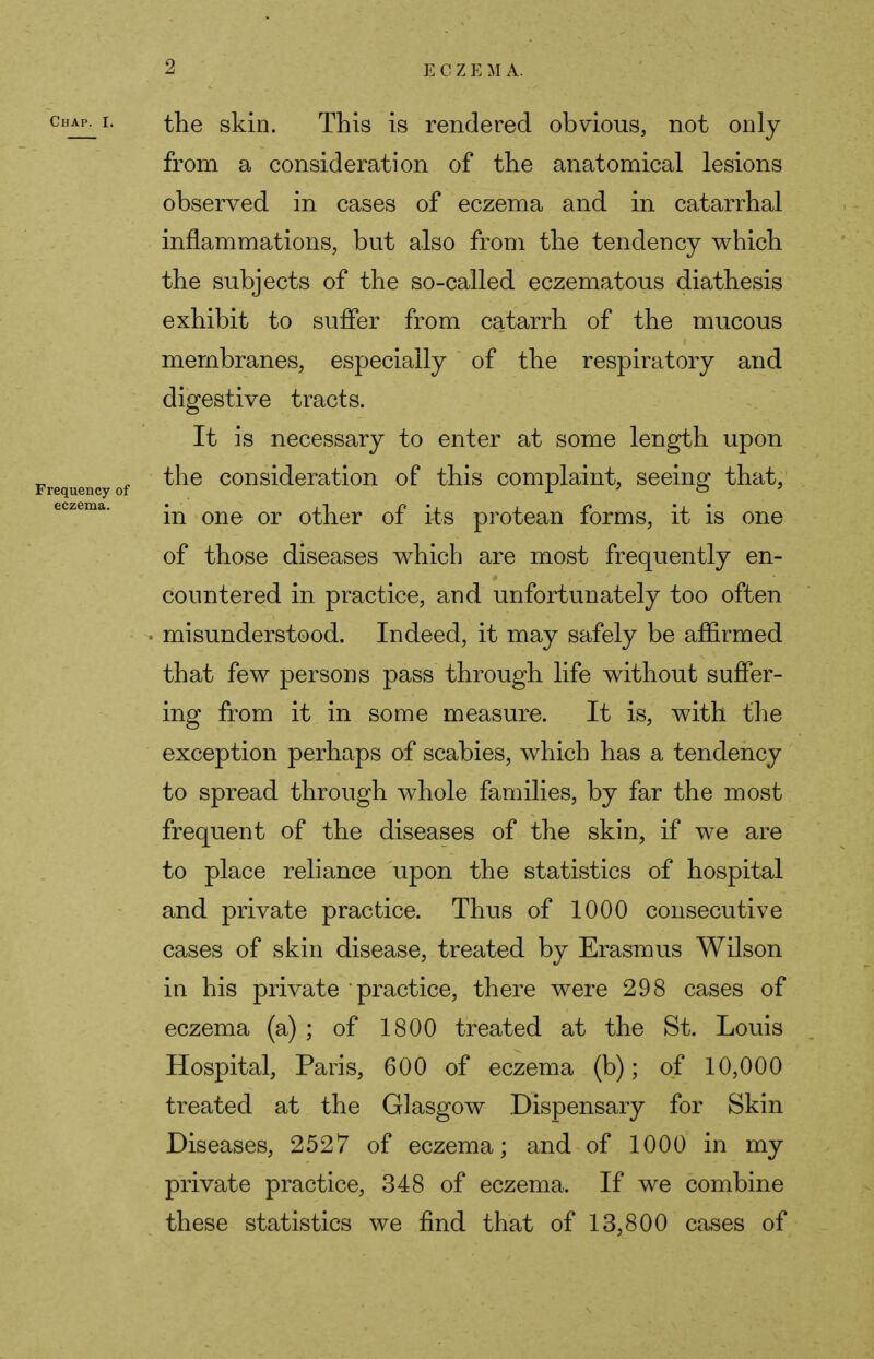 the skin. This is rendered obvious, not only from a consideration of the anatomical lesions observed in cases of eczema and in catarrhal inflammations, but also from the tendency which the subjects of the so-called eczematous diathesis exhibit to suffer from catarrh of the mucous membranes, especially of the respiratory and digestive tracts. It is necessary to enter at some length upon the consideration of this complaint, seeing that, in one or other of its protean forms, it is one of those diseases which are most frequently en- countered in practice, and unfortunately too often misunderstood. Indeed, it may safely be affirmed that few persons pass through life without suffer- ing from it in some measure. It is, with the exception perhaps of scabies, which has a tendency to spread through whole families, by far the most frequent of the diseases of the skin, if we are to place reliance upon the statistics of hospital and private practice. Thus of 1000 consecutive cases of skin disease, treated by Erasmus Wilson in his private practice, there were 298 cases of eczema (a) ; of 1800 treated at the St. Louis Hospital, Paris, 600 of eczema (b); of 10,000 treated at the Glasgow Dispensary for Skin Diseases, 2527 of eczema; and of 1000 in my private practice, 348 of eczema. If we combine these statistics we find that of 13,800 cases of