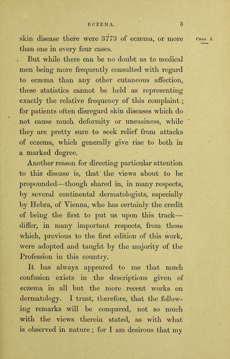 skin disease there were 3773 of eczema, or more chap. i. than one in every four cases. But while there can be no doubt as to medical men being more frequently consulted with regard to eczema than any other cutaneous affection, these statistics cannot be held as representing exactly the relative frequency of this complaint; for patients often disregard skin diseases which do not cause much deformity or uneasiness, while they are pretty sure to seek relief from attacks of eczema, which generally give rise to both in a marked degree. Another reason for directing particular attention to this disease is, that * the views about to be propounded—though shared in, in many respects, by several continental dermatologists, especially by Hebra, of Vienna, who has certainly the credit of being the first to put us upon this track— differ, in many important respects, from those which, previous to the first edition of this work, were adopted.and taught by the majority of the Profession in this country. It has always appeared to me that much confusion exists in the descriptions given of eczema in all but the more recent works on dermatology. I trust, therefore, that the follow- ing remarks will be compared, not so much with the views therein stated, as with what is observed in nature ; for I am desirous that my
