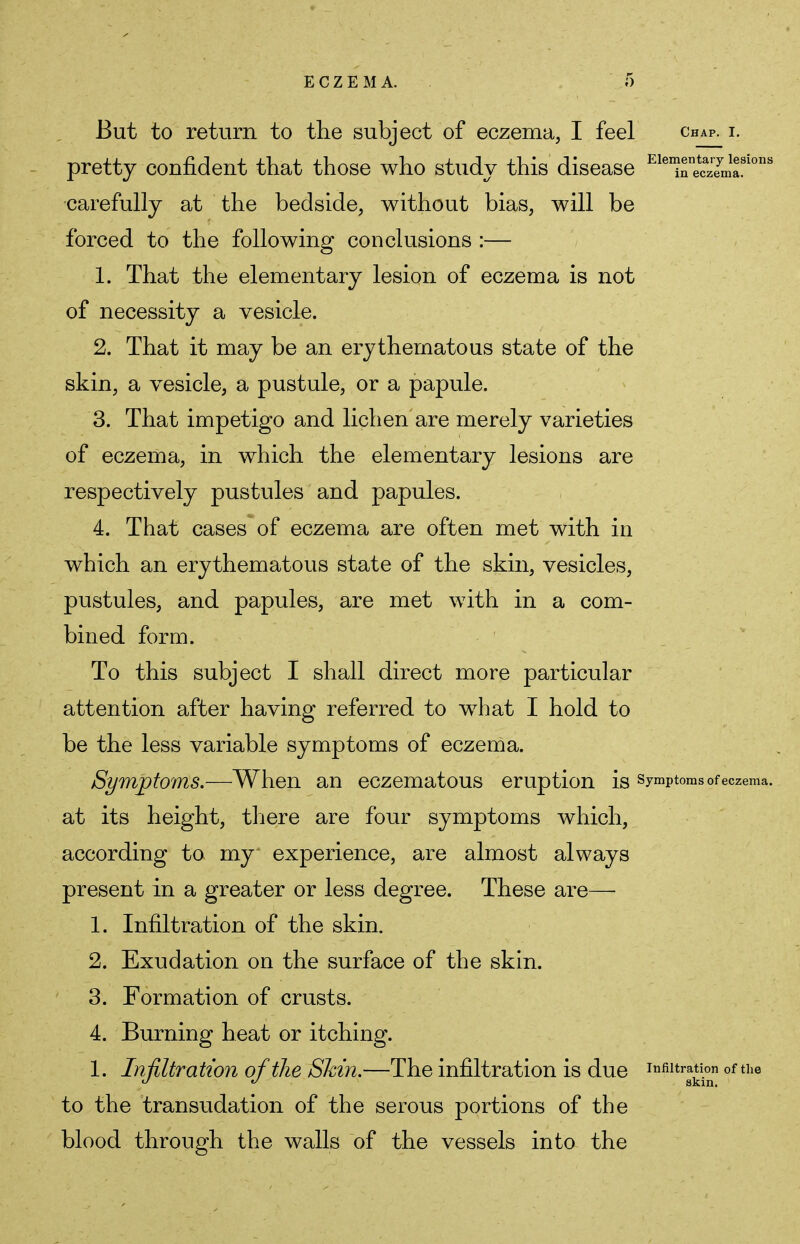 But to return to the subject of eczema, I feel chap, i. pretty confident that those who study this disease EleTe£l2tons carefully at the bedside, without bias, will be forced to the following conclusions :— 1. That the elementary lesion of eczema is not of necessity a vesicle. 2. That it may be an erythematous state of the skin, a vesicle, a pustule, or a papule. 3. That impetigo and lichen are merely varieties of eczema, in which the elementary lesions are respectively pustules and papules. 4. That cases of eczema are often met with in which an erythematous state of the skin, vesicles, pustules, and papules, are met with in a com- bined form. To this subject I shall direct more particular attention after having referred to what I hold to be the less variable symptoms of eczema. Symptoms.—When an eczematous eruption is symptoms of eczema, at its height, there are four symptoms which, according to my experience, are almost always present in a greater or less degree. These are— 1. Infiltration of the skin. 2. Exudation on the surface of the skin. 3. Formation of crusts. 4. Burning heat or itching. 1. Infiltration of the Skin.—The infiltration is due infiltration of the <J  skin. to the transudation of the serous portions of the blood through the walls of the vessels into the