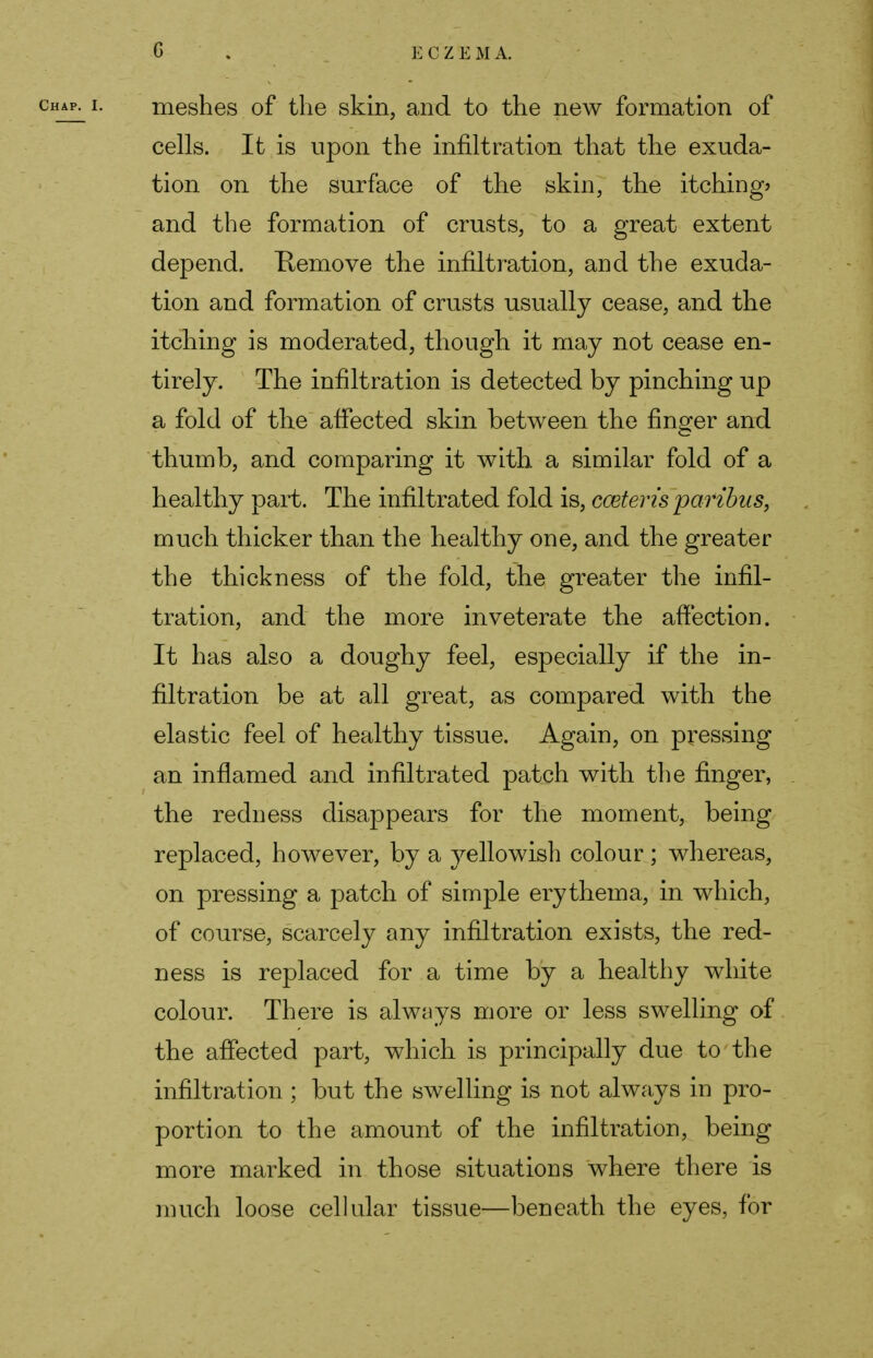 G ECZE M A. meshes of the skin, and to the new formation of cells. It is upon the infiltration that the exuda- tion on the surface of the skin, the itching? and the formation of crusts, to a great extent depend. Remove the infiltration, and the exuda- tion and formation of crusts usually cease, and the itching is moderated, though it may not cease en- tirely. The infiltration is detected by pinching up a fold of the affected skin between the finger and thumb, and comparing it with a similar fold of a healthy part. The infiltrated fold is, cceteris paribus, much thicker than the healthy one, and the greater the thickness of the fold, the greater the infil- tration, and the more inveterate the affection. It has also a doughy feel, especially if the in- filtration be at all great, as compared with the elastic feel of healthy tissue. Again, on pressing an inflamed and infiltrated patch with the finger, the redness disappears for the moment, being replaced, however, by a yellowish colour; whereas, on pressing a patch of simple erythema, in which, of course, scarcely any infiltration exists, the red- ness is replaced for a time by a healthy white colour. There is always more or less swelling of the affected part, which is principally due to the infiltration ; but the swelling is not always in pro- portion to the amount of the infiltration, being more marked in those situations where there is much loose cellular tissue—beneath the eyes, for