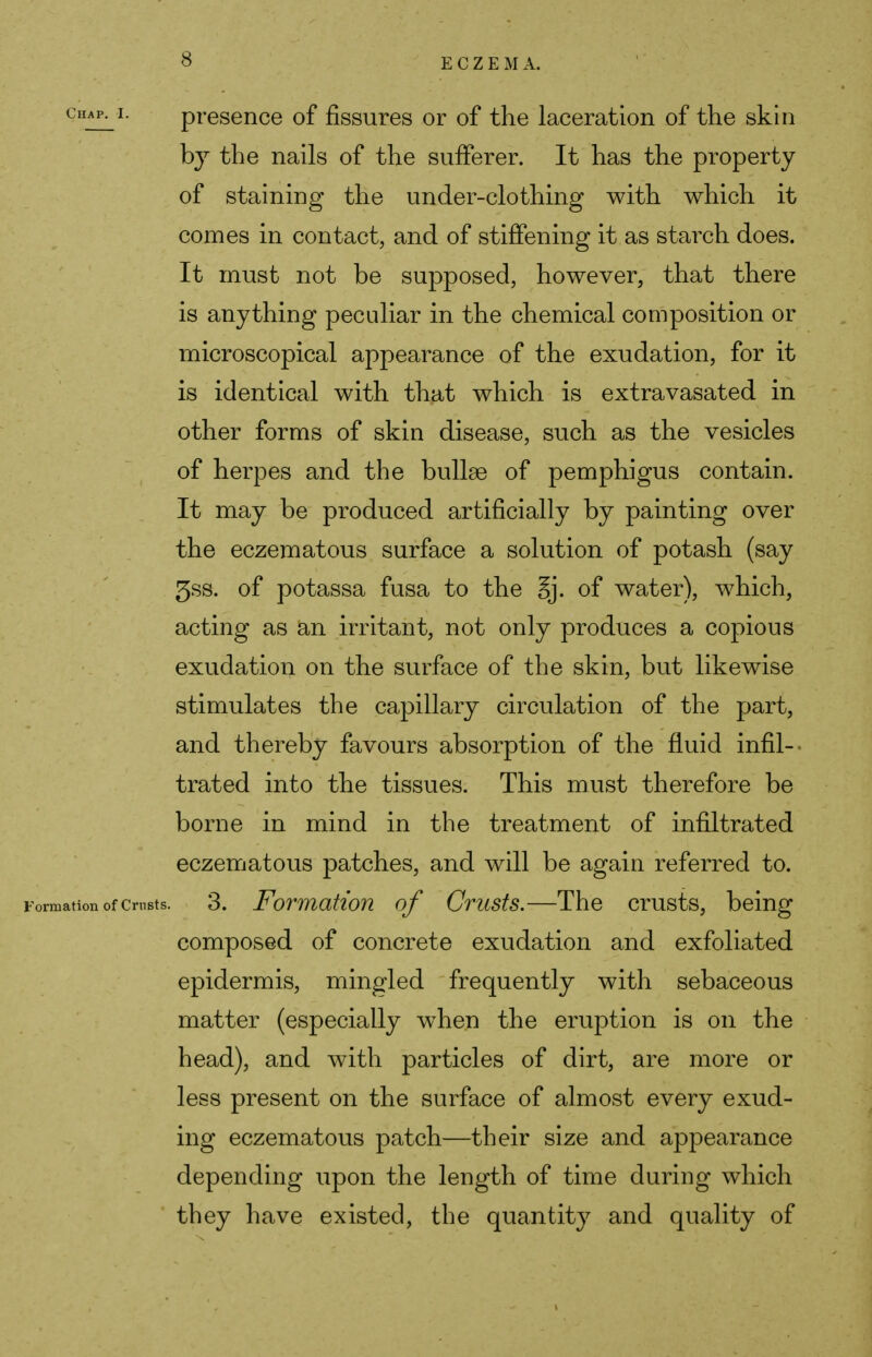 chap^i. presence of fissures or of the laceration of the skin by the nails of the sufferer. It has the property of staining the under-clothing with which it comes in contact, and of stiffening it as starch does. It must not be supposed, however, that there is anything peculiar in the chemical composition or microscopical appearance of the exudation, for it is identical with that which is extravasated in other forms of skin disease, such as the vesicles of herpes and the bullae of pemphigus contain. It may be produced artificially by painting over the eczematous surface a solution of potash (say 5ss. of potassa fusa to the §j. of water), which, acting as an irritant, not only produces a copious exudation on the surface of the skin, but likewise stimulates the capillary circulation of the part, and thereby favours absorption of the fluid infil- trated into the tissues. This must therefore be borne in mind in the treatment of infiltrated eczematous patches, and will be again referred to. Formation of Crusts. 3. Formation of Crusts.—The crusts, being composed of concrete exudation and exfoliated epidermis, mingled frequently with sebaceous matter (especially when the eruption is on the head), and with particles of dirt, are more or less present on the surface of almost every exud- ing eczematous patch—their size and appearance depending upon the length of time during which they have existed, the quantity and quality of