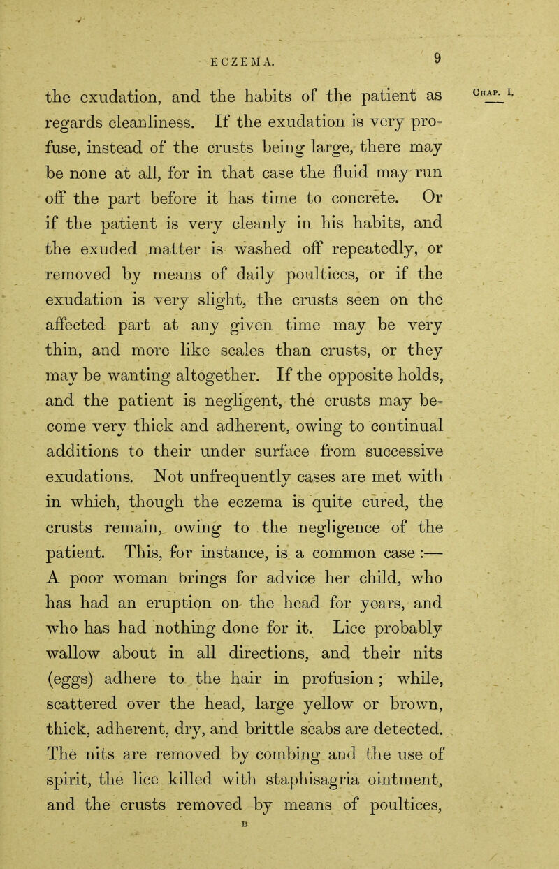 the exudation, and the habits of the patient as regards cleanliness. If the exudation is very pro- fuse, instead of the crusts being large, there may- be none at all, for in that case the fluid may run off the part before it has time to concrete. Or if the patient is very cleanly in his habits, and the exuded matter is washed off repeatedly, or removed by means of daily poultices, or if the exudation is very slight, the crusts seen on the affected part at any given time may be very thin, and more like scales than crusts, or they may be wanting altogether. If the opposite holds, and the patient is negligent, the crusts may be- come very thick and adherent, owing to continual additions to their under surface from successive exudations. Not unfrequently cases are met with in which, though the eczema is quite cured, the crusts remain, owing to the negligence of the patient. This, for instance, is a common case :— A poor woman brings for advice her child, who has had an eruption on the head for years, and who has had nothing done for it. Lice probably wallow about in all directions, and their nits (eggs) adhere to the hair in profusion; while, scattered over the head, large yellow or brown, thick, adherent, dry, and brittle scabs are detected. The nits are removed by combing and the use of spirit, the lice killed with staphisagria ointment, and the crusts removed by means of poultices,