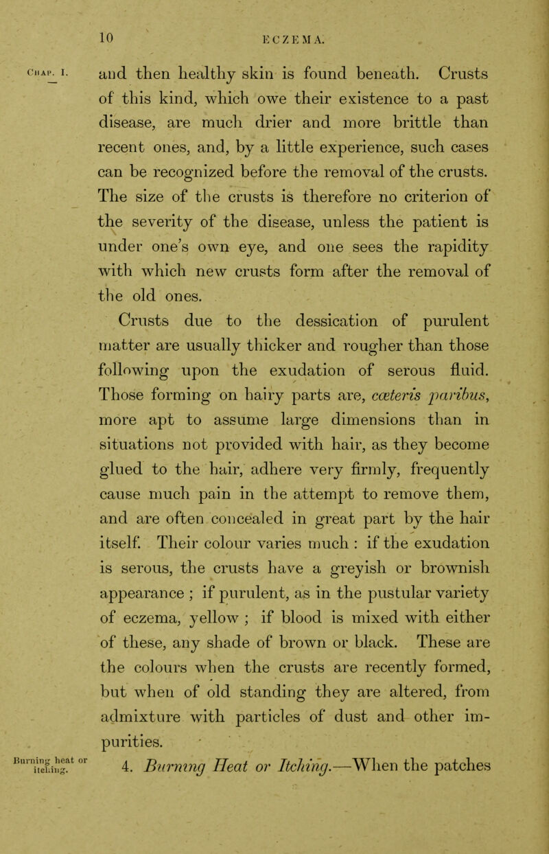 and then healthy skin is found beneath. Crusts of this kind, which owe their existence to a past disease, are much drier and more brittle than recent ones, and, by a little experience, such cases can be recognized before the removal of the crusts. The size of the crusts is therefore no criterion of the severity of the disease, unless the patient is under one's own eye, and one sees the rapidity with which new crusts form after the removal of the old ones. Crusts due to the dessication of purulent matter are usually thicker and rougher than those following upon the exudation of serous fluid. Those forming on hairy parts are, cceteris paribus, more apt to assume large dimensions than in situations not provided with hair, as they become glued to the hair, adhere very firmly, frequently cause much pain in the attempt to remove them, and are often concealed in great part by the hair itself. Their colour varies much : if the exudation is serous, the crusts have a greyish or brownish appearance ; if purulent, as in the pustular variety of eczema, yellow ; if blood is mixed with either of these, any shade of brown or black. These are the colours when the crusts are recently formed, but when of old standing they are altered, from admixture with particles of dust and other im- purities. 4. Burning Heat or Itching.—When the patches