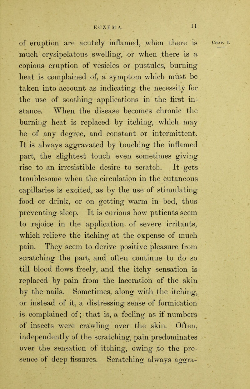 of eruption are acutely inflamed, when there is much erysipelatous swelling, or when there is a copious eruption of vesicles or pustules, burning heat is complained of, a symptom which must be taken into account as indicating the necessity for the use of soothing applications in the first in- stance. When the disease becomes chronic the burning heat is replaced by itching, which may be of any degree, and constant or intermittent. It is always aggravated by touching the inflamed part, the slightest touch even sometimes giving rise to an irresistible desire to scratch. It gets troublesome when the circulation in the cutaneous capillaries is excited, as by the use of stimulating food or drink, or on getting warm in bed, thus preventing sleep. It is curious how patients seem to rejoice in the application of severe irritants, which relieve the itching at the expense of much pain. They seem to derive positive pleasure from scratching the part, and often continue to do so till blood flows freely, and the itchy sensation is replaced by pain from the laceration of the skin by the nails. Sometimes, along with the itching, or instead of it, a distressing sense of formication is complained of; that is, a feeling as if numbers of insects were crawling over the skin. Often, independently of the scratching, pain predominates over the sensation of itching, owing to the pre- sence of deep fissures. Scratching always aggra-