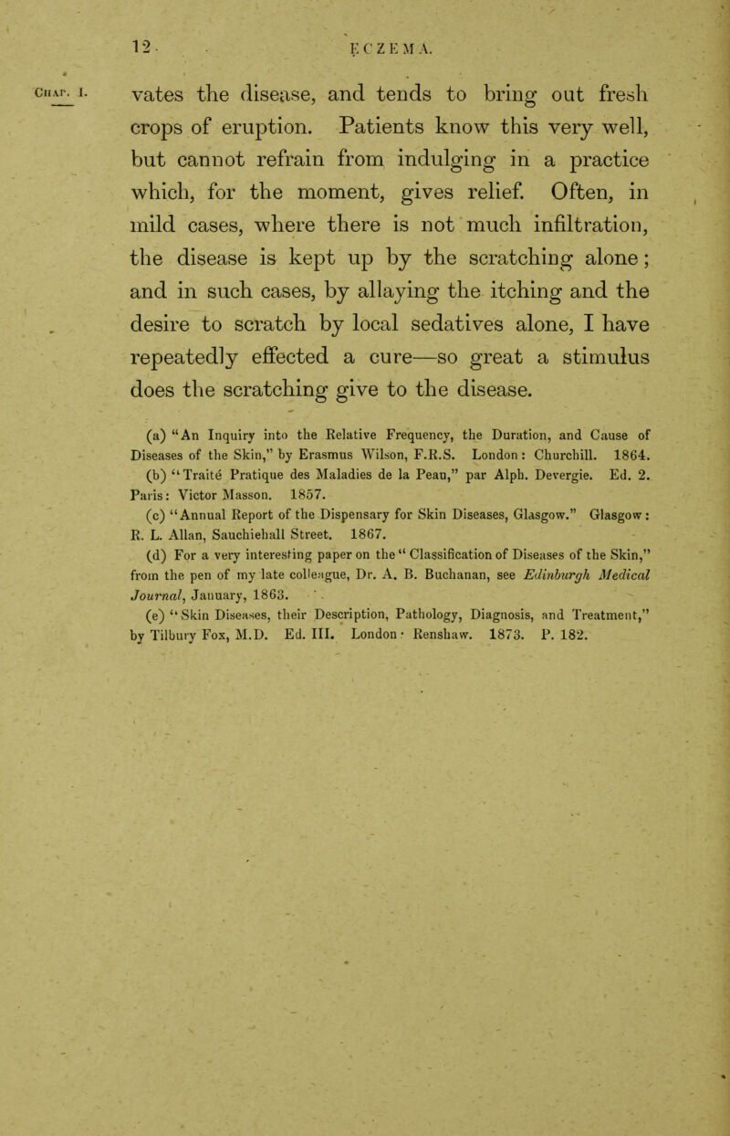 vates the disease, and tends to bring out fresh crops of eruption. Patients know this very well, but cannot refrain from indulging in a practice which, for the moment, gives relief. Often, in mild cases, where there is not much infiltration, the disease is kept up by the scratching alone; and in such cases, by allaying the itching and the desire to scratch by local sedatives alone, I have repeatedly effected a cure—so great a stimulus does the scratching give to the disease. (a) An Inquiry into the Relative Frequency, the Duration, and Cause of Diseases of the Skin, by Erasmus Wilson, F.R.S. London : Churchill. 1864. (b) Traite Pratique des Maladies de la Peau, par Alph. Devergie. Ed. 2. Paris: Victor Masson. 1857. (c) Annual Report of the Dispensary for Skin Diseases, Glasgow. Glasgow: Pi. L. Allan, Sauchiehall Street. 1867. (d) For a very interesting paper on the  Classification of Diseases of the Skin, from the pen of my late colleague, Dr. A. B. Buchanan, see Edinburgh Medical Journal, January, 1863. (e) Skin Diseases, their Description, Pathology, Diagnosis, and Treatment, by Tilbury Fox, M.D. Ed. III. London • Renshaw. 1873. P. 182.