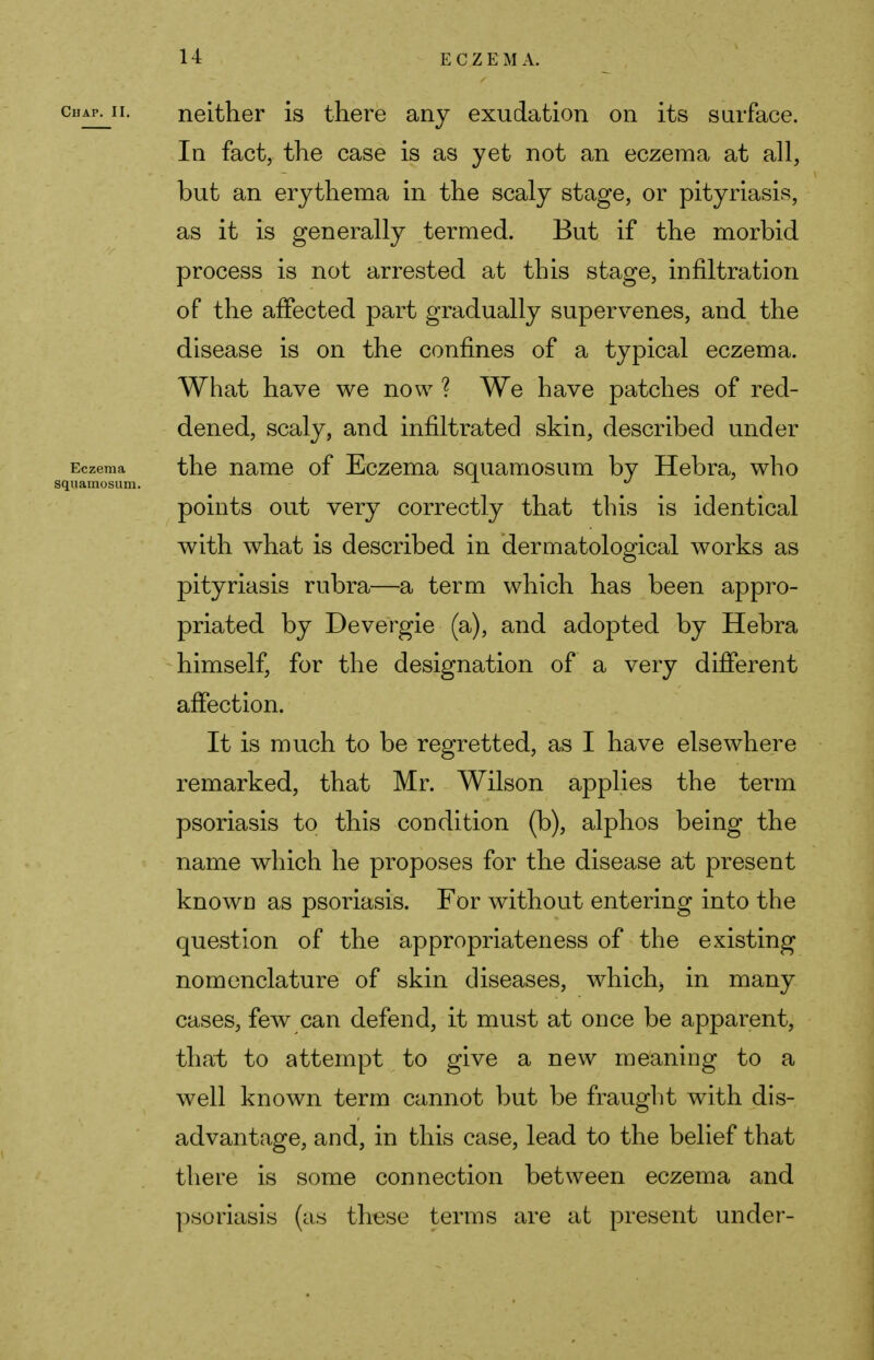 neither is there any exudation on its surface. In fact, the case is as yet not an eczema at all, but an erythema in the scaly stage, or pityriasis, as it is generally termed. But if the morbid process is not arrested at this stage, infiltration of the affected part gradually supervenes, and the disease is on the confines of a typical eczema. What have we now ? We have patches of red- dened, scaly, and infiltrated skin, described under the name of Eczema squamosum by Hebra, who points out very correctly that this is identical with what is described in dermatological works as pityriasis rubra—a term which has been appro- priated by Devergie (a), and adopted by Hebra himself, for the designation of a very different affection. It is much to be regretted, as I have elsewhere remarked, that Mr. Wilson applies the term psoriasis to this condition (b), alphos being the name which he proposes for the disease at present known as psoriasis. For without entering into the question of the appropriateness of the existing nomenclature of skin diseases, which3 in many cases, few can defend, it must at once be apparent, that to attempt to give a new meaning to a well known term cannot but be fraught with dis- advantage, and, in this case, lead to the belief that there is some connection between eczema and psoriasis (as these terms are at present under-