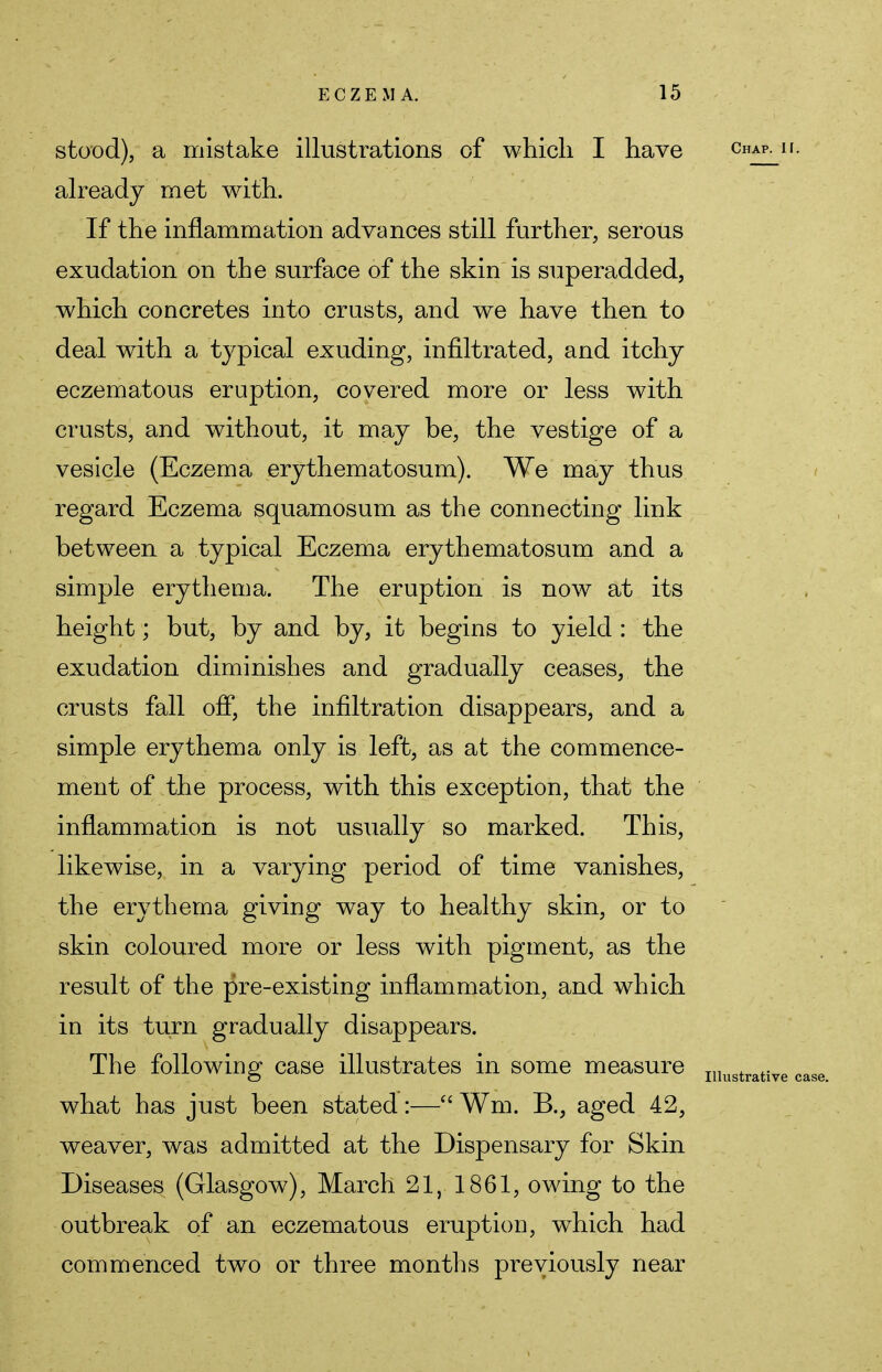 stood), a mistake illustrations of which I have already met with. If the inflammation advances still further, serous exudation on the surface of the skin is superadded, which concretes into crusts, and we have then to deal with a typical exuding, infiltrated, and itchy eczematous eruption, covered more or less with crusts, and without, it may be, the vestige of a vesicle (Eczema erythematosum). We may thus regard Eczema squamosum as the connecting link between a typical Eczema erythematosum and a simple erythema. The eruption is now at its height; but, by and by, it begins to yield : the exudation diminishes and gradually ceases, the crusts fall off, the infiltration disappears, and a simple erythema only is left, as at the commence- ment of the process, with this exception, that the inflammation is not usually so marked. This, likewise, in a varying period of time vanishes, the erythema giving way to healthy skin, or to skin coloured more or less with pigment, as the result of the pre-existing inflammation, and which in its turn gradually disappears. The following case illustrates in some measure what has just been stated:— Wm. B., aged 42, weaver, was admitted at the Dispensary for Skin Diseases (Glasgow), March 21, 1861, owing to the outbreak of an eczematous eruption, which had commenced two or three months previously near