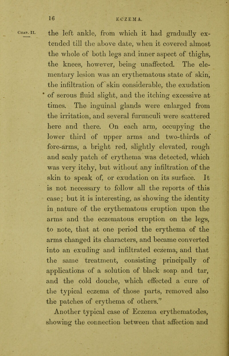 the left ankle, from which it had gradually ex- tended till the above date, when it covered almost the whole of both legs and inner aspect of thighs, the knees, however, being unaffected. The ele- mentary lesion was an erythematous state of skin, the infiltration of skin considerable, the exudation * of serous fluid slight, and the itching excessive at times. The inguinal glands were enlarged from the irritation, and several furunculi were scattered here and there. On each arm, occupying the lower third of upper arms and two-thirds of fore-arms, a bright red, slightly elevated, rough and scaly patch of erythema was detected, which was very itchy, but without any infiltration of the skin to speak of, or exudation on its surface. It is not necessary to follow all the reports of this case; but it is interesting, as showing the identity in nature of the erythematous eruption upon the arms and the eczematous eruption on the legs, to note, that at one period the erythema of the arms changed its characters, and became converted into an exuding and infiltrated eczema, and that the same treatment, consisting principally of applications of a solution of black soap, and tar, and the cold douche, which effected a cure of the typical eczema of those parts, removed also the patches of erythema of others. Another typical case of Eczema erythematodes, showing the connection between that affection and